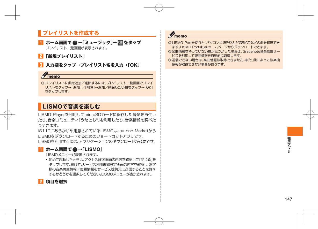 147 プレイリストを作成する ホーム画面で →「ミュージック」→ をタッププレイリスト一覧画面が表示されます。 「新規プレイリスト」 入力欄をタップ→プレイリスト名を入力→「OK」◎ プレイリストに曲を追加/削除するには、プレイリスト一覧画面でプレイリストをタップ→「追加」/「削除」→追加/削除したい曲をタップ→「OK」をタップします。 LISMOで音楽を楽しむ LISMO Playerを利用してmicroSDカードに保存した音楽を再生したり、音楽コミュニティ「うたとも®」を利用したり、音楽情報を調べたりできます。IS11Tにあらかじめ用意されているLISMOは、au one MarketからLISMOをダウンロードするためのショートカットアプリです。LISMOを利用するには、アプリケーションのダウンロードが必要です。 ホーム画面で →「LISMO」LISMOメニューが表示されます。• 初めて起動したときは、アクセス許可画面の内容を確認して「閉じる」をタップします。続けて、サービス利用確認設定画面の内容を確認し、お客様の音楽再生情報/位置情報をサービス提供元に送信することを許可するかどうかを選択してください。LISMOメニューが表示されます。 項目を選択◎ LISMO Portを使うと、パソコンに読み込んだ音楽CDなどの曲を転送できます。LISMO Portは、auホームページからダウンロードできます。◎ 楽曲情報を持っていない曲が見つかった場合は、Gracenote音楽認識サービスを利用して楽曲情報を自動的に取得します。◎ 通信できない場合は、楽曲情報は取得できません。また、曲によっては楽曲情報が取得できない場合があります。