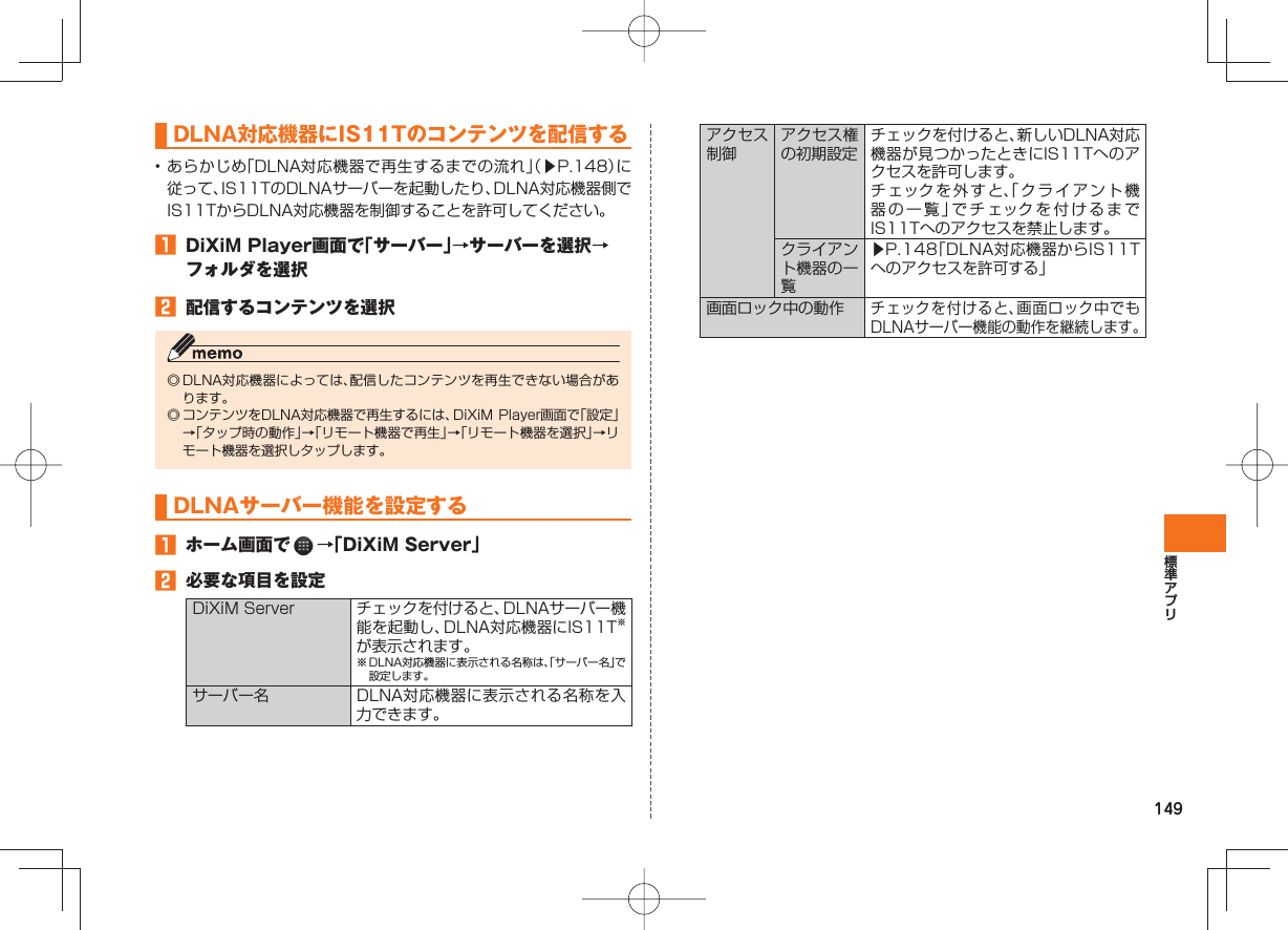 149 DLNA対応機器にIS11Tのコンテンツを配信する • あらかじめ「DLNA対応機器で再生するまでの流れ」(▶P.148)に従って、IS11TのDLNAサーバーを起動したり、DLNA対応機器側でIS11TからDLNA対応機器を制御することを許可してください。 DiXiM Player画面で「サーバー」→サーバーを選択→フォルダを選択 配信するコンテンツを選択◎ DLNA対応機器によっては、配信したコンテンツを再生できない場合があります。◎ コンテンツをDLNA対応機器で再生するには、DiXiM Player画面で「設定」→「タップ時の動作」→「リモート機器で再生」→「リモート機器を選択」→リモート機器を選択しタップします。DLNAサーバー機能を設定する ホーム画面で →「DiXiM Server」 必要な項目を設定DiXiM Server チェックを付けると、DLNAサーバー機能を起動し、DLNA対応機器にIS11T※が表示されます。※ DLNA対応機器に表示される名称は、「サーバー名」で設定します。サーバー名 DLNA対応機器に表示される名称を入力できます。アクセス制御アクセス権の初期設定チェックを付けると、新しいDLNA対応機器が見つかったときにIS11Tへのアクセスを許可します。チェックを外すと、「クライアント機器の一覧」でチェックを付けるまでIS11Tへのアクセスを禁止します。クライアント機器の一覧▶P.148「DLNA対応機器からIS11Tへのアクセスを許可する」画面ロック中の動作チェックを付けると、画面ロック中でもDLNAサーバー機能の動作を継続します。