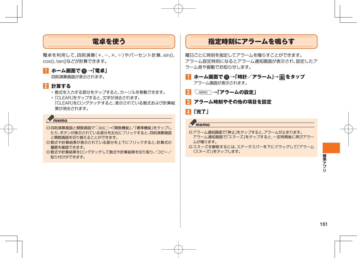 151 電卓を使う電卓を利用して、四則演算(+、−、×、÷)やパーセント計算、sin()、cos()、tan()などが計算できます。 ホーム画面で →「電卓」四則演算画面が表示されます。 計算する• 数式を入力する部分をタップすると、カーソルを移動できます。• 「CLEAR」をタップすると、文字が消去されます。 「CLEAR」をロングタッチすると、表示されている数式および計算結果が消去されます。◎ 四則演算画面と関数画面でM→「関数機能」/「標準機能」をタップしたり、ボタンが表示されている部分を左右にフリックすると、四則演算画面と関数画面を切り替えることができます。◎ 数式や計算結果が表示されている部分を上下にフリックすると、計算式の履歴を確認できます。◎ 数式や計算結果をロングタッチして数式や計算結果を切り取り/コピー/貼り付けができます。 指定時刻に アラームを鳴らす曜日ごとに時刻を指定してアラームを鳴らすことができます。アラーム設定時刻になるとアラーム通知画面が表示され、設定したアラーム音や振動でお知らせします。 ホーム画面で →「時計/アラーム」→ をタップアラーム画面が表示されます。 M→「アラームの設定」 アラーム時刻やその他の項目を設定 「完了」 ◎ アラーム通知画面で「停止」をタップすると、アラームが止まります。 アラーム通知画面で「スヌーズ」をタップすると、一定時間後に再びアラームが鳴ります。◎ スヌーズを解除するには、ステータスバーを下にドラッグして「アラーム(スヌーズ)」をタップします。