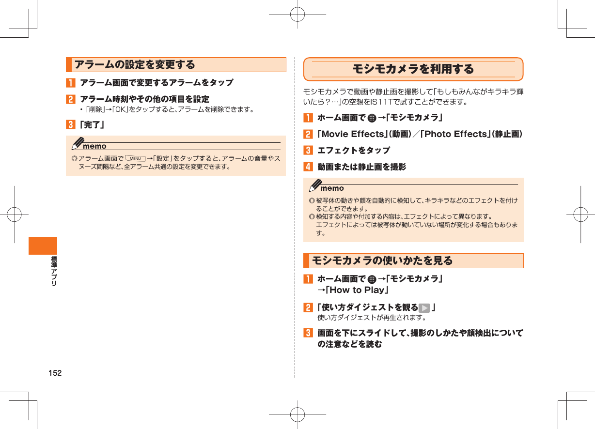 152アラームの設定を変更する アラーム画面で変更するアラームをタップ アラーム時刻やその他の項目を設定• 「削除」→「OK」をタップすると、アラームを削除できます。 「完了」◎ アラーム画面でM→「設定」をタップすると、アラームの音量やスヌーズ間隔など、全アラーム共通の設定を変更できます。 モシモカメラを利用するモシモカメラで動画や静止画を撮影して「もしもみんながキラキラ輝いたら?…」の空想をIS11Tで試すことができます。 ホーム画面で →「モシモカメラ」 「Movie Effects」(動画)/「Photo Effects」(静止画) エフェクトをタップ 動画または静止画を撮影◎ 被写体の動きや顔を自動的に検知して、キラキラなどのエフェクトを付けることができます。◎ 検知する内容や付加する内容は、エフェクトによって異なります。 エフェクトによっては被写体が動いていない場所が変化する場合もあります。モシモカメラの使いかたを見る ホーム画面で →「モシモカメラ」→「How to Play」 「使い方ダイジェストを観る 」使い方ダイジェストが再生されます。 画面を下にスライドして、撮影のしかたや顔検出についての注意などを読む