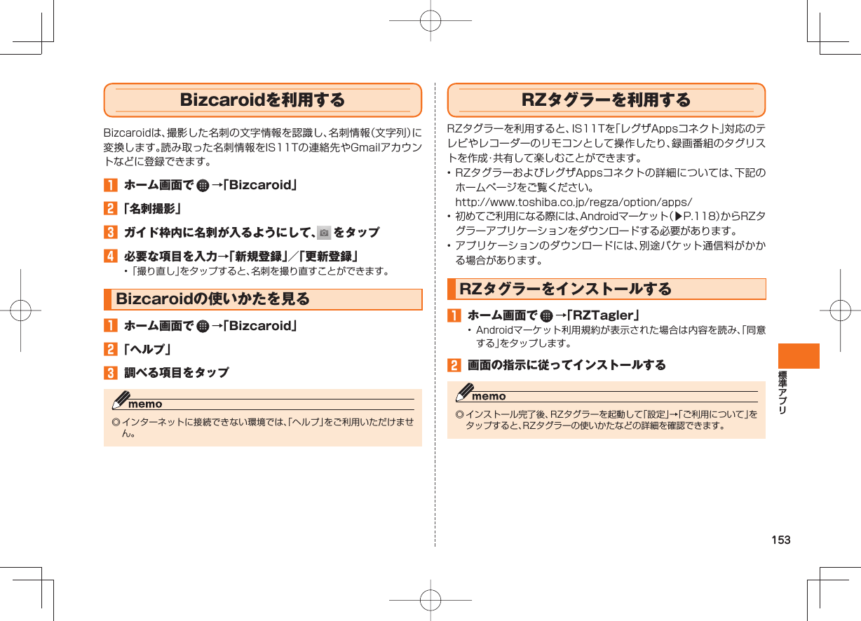 153 Bizcaroidを利用するBizcaroidは、撮影した名刺の文字情報を認識し、名刺情報(文字列)に変換します。読み取った名刺情報をIS11Tの連絡先やGmailアカウントなどに登録できます。 ホーム画面で →「Bizcaroid」 「名刺撮影」 ガイド枠内に名刺が入るようにして、 をタップ 必要な項目を入力→「新規登録」/「更新登録」• 「撮り直し」をタップすると、名刺を撮り直すことができます。Bizcaroidの使いかたを見る ホーム画面で →「Bizcaroid」 「ヘルプ」 調べる項目をタップ◎ インターネットに接続できない環境では、「ヘルプ」をご利用いただけません。 RZタグラーを利用するRZタグラーを利用すると、IS11Tを「レグザAppsコネクト」対応のテレビやレコーダーのリモコンとして操作したり、録画番組のタグリストを作成・共有して楽しむことができます。• RZタグラーおよびレグザAppsコネクトの詳細については、下記のホームページをご覧ください。 http://www.toshiba.co.jp/regza/option/apps/• 初めてご利用になる際には、Androidマーケット(▶P.118)からRZタグラーアプリケーションをダウンロードする必要があります。• アプリケーションのダウンロードには、別途パケット通信料がかかる場合があります。RZタグラーをインストールする ホーム画面で →「RZTagler」• Androidマーケット利用規約が表示された場合は内容を読み、「同意する」をタップします。 画面の指示に従ってインストールする◎ インストール完了後、RZタグラーを起動して「設定」→「ご利用について」をタップすると、RZタグラーの使いかたなどの詳細を確認できます。