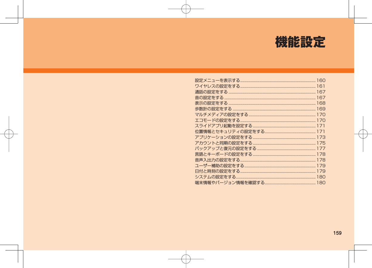 159機能設定設定メニューを表示する .......................................................................160ワイヤレスの設定をする .......................................................................161通話の設定をする .................................................................................. 167音の設定をする ......................................................................................167表示の設定をする .................................................................................. 168歩数計の設定をする ..............................................................................169マルチメディアの設定をする ...............................................................170エコモードの設定をする .......................................................................170スライドアプリ起動を設定する ........................................................... 171位置情報とセキュリティの設定をする................................................ 171アプリケーションの設定をする ........................................................... 173アカウントと同期の設定をする ........................................................... 175バックアップと復元の設定をする ....................................................... 177言語とキーボードの設定をする ........................................................... 178音声入出力の設定をする .......................................................................178ユーザー補助の設定をする ................................................................... 179日付と時刻の設定をする .......................................................................179システムの設定をする ........................................................................... 180端末情報やバージョン情報を確認する................................................ 180