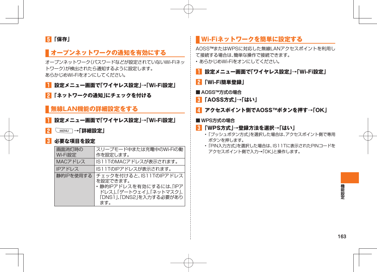 163 「保存」 オープン ネットワークの通知を有効にするオープンネットワーク(パスワードなどが設定されていないWi-Fiネットワーク)が検出されたら通知するように設定します。あらかじめWi-Fiをオンにしてください。 設定メニュー画面で「ワイヤレス設定」→「Wi-Fi設定」 「ネットワークの通知」にチェックを付ける 無線LAN機能の詳細設定をする 設定メニュー画面で「ワイヤレス設定」→「Wi-Fi設定」 M→「詳細設定」 必要な項目を設定画面消灯時のWi-Fi設定スリープモード中または充電中のWi-Fiの動作を設定します。MACアドレス IS11TのMACアドレスが表示されます。IPアドレス IS11TのIPアドレスが表示されます。静的IPを使用する チェックを付けると、IS11TのIPアドレスを設定できます。• 静的IPアドレスを有効にするには、「IPアドレス」、「ゲートウェイ」、「ネットマスク」、「DNS1」、「DNS2」を入力する必要があります。Wi-Fiネットワークを簡単に設定するAOSS™またはWPSに対応した無線LANアクセスポイントを利用して接続する場合は、簡単な操作で接続できます。• あらかじめWi-Fiをオンにしてください。 設定メニュー画面で「ワイヤレス設定」→「Wi-Fi設定」 「Wi-Fi簡単登録」■ AOSS™方式の場合 「AOSS方式」→「はい」 アクセスポイント側でAOSS™ボタンを押す→「OK」■ WPS方式の場合 「WPS方式」→登録方法を選択→「はい」• 「プッシュボタン方式」を選択した場合は、アクセスポイント側で専用ボタンを押します。• 「PIN入力方式」を選択した場合は、IS11Tに表示されたPINコードをアクセスポイント側で入力→「OK」と操作します。