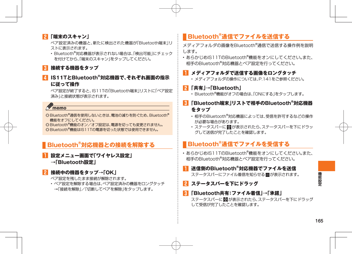 165 「端末のスキャン」ペア設定済みの機器と、新たに検出された機器が「Bluetooth端末」リストに表示されます。• Bluetooth®対応機器が表示されない場合は、「検出可能」にチェックを付けてから、「端末のスキャン」をタップしてください。 接続する機器をタップ IS11TとBluetooth®対応機器で、それぞれ画面の指示に従って操作ペア設定が終了すると、IS11Tの「Bluetooth端末」リストに「ペア設定済み」と接続状態が表示されます。◎ Bluetooth®通信を使用しないときは、電池の減りを防ぐため、Bluetooth®機能をオフにしてください。◎ Bluetooth®機能のオン/オフ設定は、電源を切っても変更されません。◎ Bluetooth®機能はIS11Tの電源を切った状態では使用できません。 Bluetooth®対応機器との接続を解除する 設定メニュー画面で「ワイヤレス設定」→「Bluetooth設定」 接続中の機器をタップ→「OK」ペア設定を残したまま接続が解除されます。• ペア設定を解除する場合は、ペア設定済みの機器をロングタッチ→「接続を解除」/「切断してペアを解除」をタップします。 Bluetooth®通信でファイルを送信するメディアフォルダの画像をBluetooth®通信で送信する操作例を説明します。• あらかじめIS11TのBluetooth®機能をオンにしてください。また、相手のBluetooth®対応機器とペア設定を行ってください。 メディアフォルダで送信する画像をロングタッチ• メディアフォルダの操作については、P.141をご参照ください。 「共有」→「Bluetooth」• Bluetooth®機能がオフの場合は、「ONにする」をタップします。 「Bluetooth端末」リストで相手のBluetooth®対応機器をタップ• 相手のBluetooth®対応機器によっては、受信を許可するなどの操作が必要な場合があります。• ステータスバーに が表示されたら、ステータスバーを下にドラッグして送信が完了したことを確認します。 Bluetooth®通信でファイルを受信する• あらかじめIS11TのBluetooth®機能をオンにしてください。また、相手のBluetooth®対応機器とペア設定を行ってください。 送信側のBluetooth®対応機器でファイルを送信ステータスバーにファイル着信を知らせる が表示されます。 ステータスバーを下にドラッグ 「Bluetooth共有:ファイル着信」→「承諾」ステータスバーに が表示されたら、ステータスバーを下にドラッグして受信が完了したことを確認します。