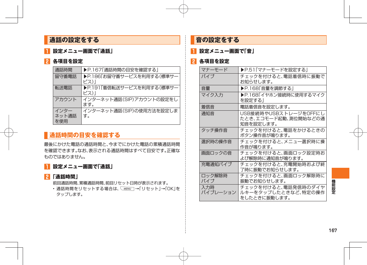 167 通話の設定をする 設定メニュー画面で「通話」 各項目を設定通話時間 ▶P.167「通話時間の目安を確認する」留守番電話 ▶P.186「お留守番サービスを利用する(標準サービス)」転送電話 ▶P.191「着信転送サービスを利用する(標準サービス)」アカウント インターネット通話(SIP)アカウントの設定をします。インターネット通話を使用インターネット通話(SIP)の使用方法を設定します。 通話時間の目安を確認する最後にかけた電話の通話時間と、今までにかけた電話の累積通話時間を確認できます。なお、表示される通話時間はすべて目安です。正確なものではありません。 設定メニュー画面で「通話」 「通話時間」前回通話時間、累積通話時間、前回リセット日時が表示されます。• 通話時間をリセットする場合は、M→「リセット」→「OK」をタップします。 音の設定をする 設定メニュー画面で「音」 各項目を設定マナーモード ▶P.51「マナーモードを設定する」 バイブ チェックを付けると、電話着信時に振動でお知らせします。音量 ▶P.168「音量を調節する」マイク入力 ▶P.168「イヤホン接続時に使用するマイクを設定する」着信音 電話着信音を設定します。通知音 USB接続時やUSBストレージをOFFにしたとき、エコモード起動、測位開始などの通知音を設定します。タッチ操作音 チェックを付けると、電話をかけるときのボタン操作音が鳴ります。選択時の操作音 チェックを付けると、メニュー選択時に操作音が鳴ります。画面ロックの音 チェックを付けると、画面ロック設定時および解除時に通知音が鳴ります。充電通知バイブ チェックを付けると、充電開始時および終了時に振動でお知らせします。ロック解除時バイブチェックを付けると、画面ロック解除時に振動でお知らせします。入力時バイブレーションチェックを付けると、電話発信時のダイヤルキーをタップしたときなど、特定の操作をしたときに振動します。