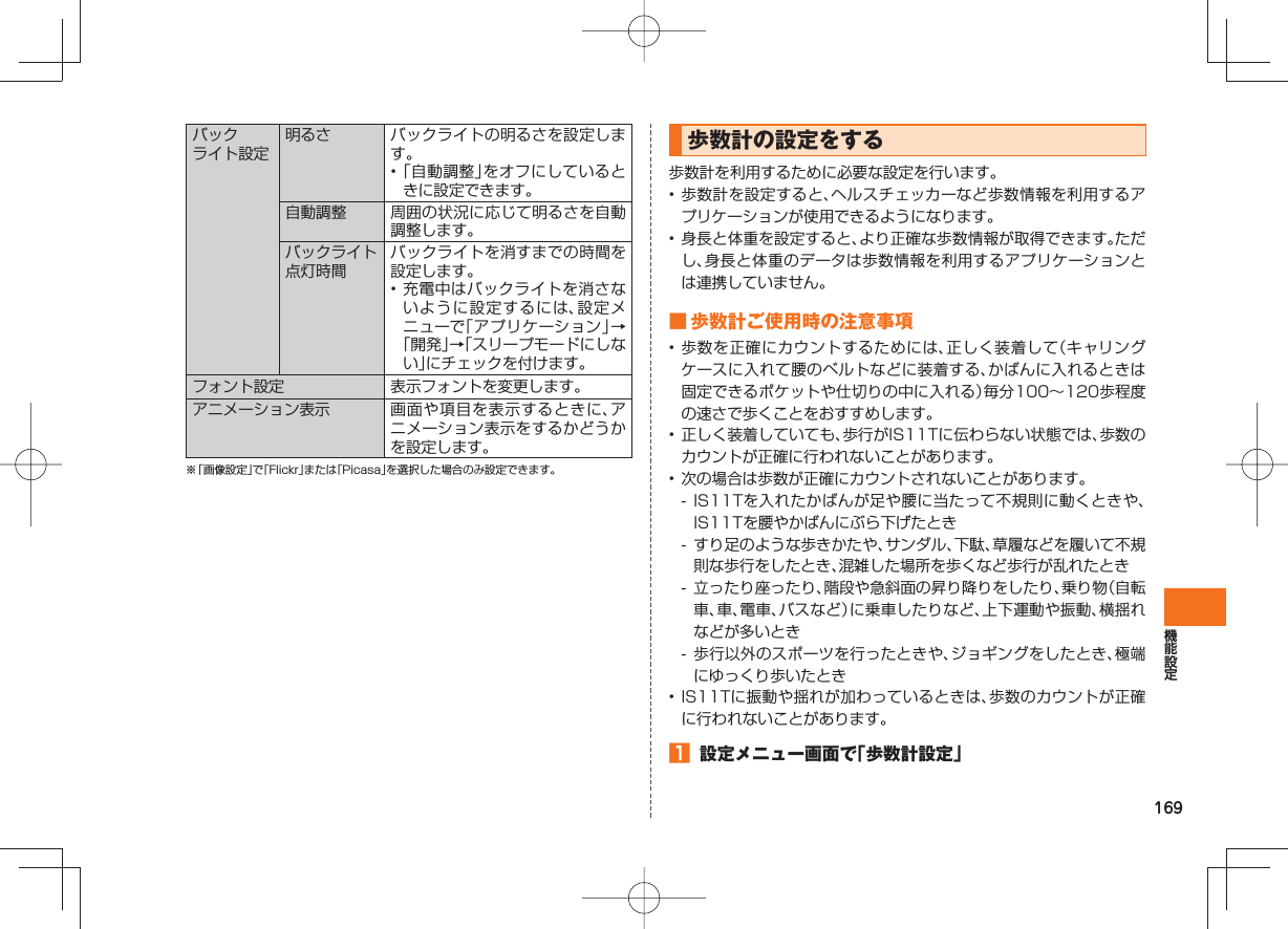 169 バックライト設定明るさ バックライトの明るさを設定します。• 「自動調整」をオフにしているときに設定できます。自動調整 周囲の状況に応じて明るさを自動調整します。バックライト点灯時間バックライトを消すまでの時間を設定します。• 充電中はバックライトを消さないように設定するには、設定メニューで「アプリケーション」→「開発」→「スリープモードにしない」にチェックを付けます。 フォント設定 表示フォントを変更します。 アニメーション表示 画面や項目を表示するときに、アニメーション表示をするかどうかを設定します。※ 「画像設定」で「Flickr」または「Picasa」を選択した場合のみ設定できます。 歩数計の設定をする歩数計を利用するために必要な設定を行います。• 歩数計を設定すると、ヘルスチェッカーなど歩数情報を利用するアプリケーションが使用できるようになります。• 身長と体重を設定すると、より正確な歩数情報が取得できます。ただし、身長と体重のデータは歩数情報を利用するアプリケーションとは連携していません。 ■ 歩数計ご使用時の注意事項• 歩数を正確にカウントするためには、正しく装着して(キャリングケースに入れて腰のベルトなどに装着する、かばんに入れるときは固定できるポケットや仕切りの中に入れる)毎分100∼120歩程度の速さで歩くことをおすすめします。• 正しく装着していても、歩行がIS11Tに伝わらない状態では、歩数のカウントが正確に行われないことがあります。• 次の場合は歩数が正確にカウントされないことがあります。- IS11Tを入れたかばんが足や腰に当たって不規則に動くときや、IS11Tを腰やかばんにぶら下げたとき- すり足のような歩きかたや、サンダル、下駄、草履などを履いて不規則な歩行をしたとき、混雑した場所を歩くなど歩行が乱れたとき- 立ったり座ったり、階段や急斜面の昇り降りをしたり、乗り物(自転車、車、電車、バスなど)に乗車したりなど、上下運動や振動、横揺れなどが多いとき- 歩行以外のスポーツを行ったときや、ジョギングをしたとき、極端にゆっくり歩いたとき• IS11Tに振動や揺れが加わっているときは、歩数のカウントが正確に行われないことがあります。 設定メニュー画面で「歩数計設定」