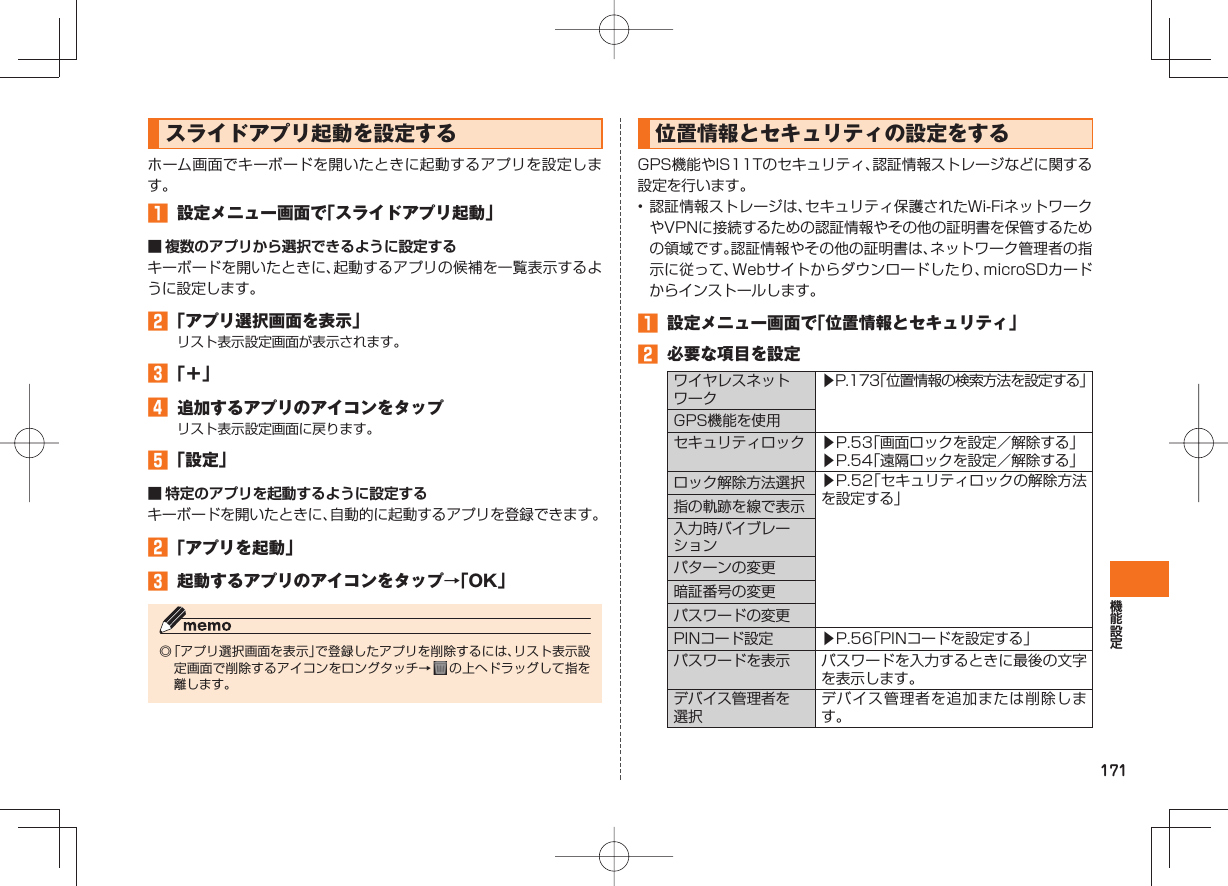 171 スライドアプリ起動を設定するホーム画面でキーボードを開いたときに起動するアプリを設定します。 設定メニュー画面で「スライドアプリ起動」■ 複数のアプリから選択できるように設定するキーボードを開いたときに、起動するアプリの候補を一覧表示するように設定します。 「アプリ選択画面を表示」リスト表示設定画面が表示されます。 「+」 追加するアプリのアイコンをタップリスト表示設定画面に戻ります。 「設定」■ 特定のアプリを起動するように設定するキーボードを開いたときに、自動的に起動するアプリを登録できます。 「アプリを起動」 起動するアプリのアイコンをタップ→「OK」◎ 「アプリ選択画面を表示」で登録したアプリを削除するには、リスト表示設定画面で削除するアイコンをロングタッチ→ の上へドラッグして指を離します。 位置情報とセキュリティの設定をするGPS機能やIS11Tのセキュリティ、認証情報ストレージなどに関する設定を行います。• 認証情報ストレージは、セキュリティ保護されたWi-FiネットワークやVPNに接続するための認証情報やその他の証明書を保管するための領域です。認証情報やその他の証明書は、ネットワーク管理者の指示に従って、Webサイトからダウンロードしたり、microSDカードからインストールします。 設定メニュー画面で「位置情報とセキュリティ」 必要な項目を設定ワイヤレスネットワーク▶P.173「位置情報の検索方法を設定する」GPS機能を使用セキュリティロック ▶P.53「画面ロックを設定/解除する」▶P.54「遠隔ロックを設定/解除する」ロック解除方法選択 ▶P.52「セキュリティロックの解除方法を設定する」指の軌跡を線で表示入力時バイブレーションパターンの変更暗証番号の変更パスワードの変更PINコード設定 ▶P.56「PINコードを設定する」 パスワードを表示 パスワードを入力するときに最後の文字を表示します。デバイス管理者を選択デバイス管理者を追加または削除します。