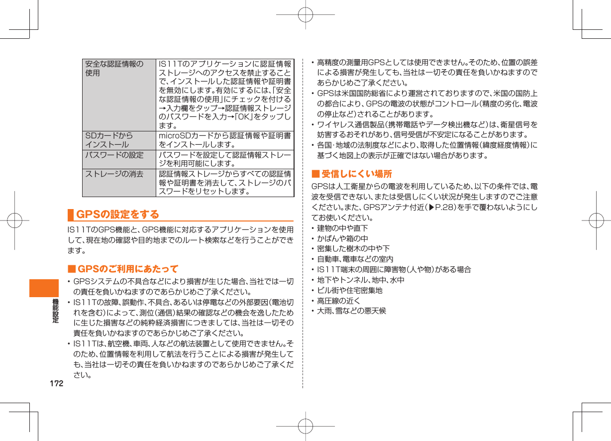 172安全な認証情報の使用IS11Tのアプリケーションに認証情報ストレージへのアクセスを禁止することで、インストールした認証情報や証明書を無効にします。有効にするには、「安全な認証情報の使用」にチェックを付ける→入力欄をタップ→認証情報ストレージのパスワードを入力→「OK」をタップします。SDカードからインストールmicroSDカードから認証情報や証明書をインストールします。パスワードの設定 パスワードを設定して認証情報ストレージを利用可能にします。ストレージの消去 認証情報ストレージからすべての認証情報や証明書を消去して、ストレージのパスワードをリセットします。 GPSの設定をするIS11TのGPS機能と、GPS機能に対応するアプリケーションを使用して、現在地の確認や目的地までのルート検索などを行うことができます。 ■ GPSのご利用にあたって• GPSシステムの不具合などにより損害が生じた場合、当社では一切の責任を負いかねますのであらかじめご了承ください。• IS11Tの故障、誤動作、不具合、あるいは停電などの外部要因(電池切れを含む)によって、測位(通信)結果の確認などの機会を逸したために生じた損害などの純粋経済損害につきましては、当社は一切その責任を負いかねますのであらかじめご了承ください。• IS11Tは、航空機、車両、人などの航法装置として使用できません。そのため、位置情報を利用して航法を行うことによる損害が発生しても、当社は一切その責任を負いかねますのであらかじめご了承ください。• 高精度の測量用GPSとしては使用できません。そのため、位置の誤差による損害が発生しても、当社は一切その責任を負いかねますのであらかじめご了承ください。• GPSは米国国防総省により運営されておりますので、米国の国防上の都合により、GPSの電波の状態がコントロール(精度の劣化、電波の停止など)されることがあります。• ワイヤレス通信製品(携帯電話やデータ検出機など)は、衛星信号を妨害するおそれがあり、信号受信が不安定になることがあります。• 各国・地域の法制度などにより、取得した位置情報(緯度経度情報)に基づく地図上の表示が正確ではない場合があります。 ■ 受信しにくい場所GPSは人工衛星からの電波を利用しているため、以下の条件では、電波を受信できない、または受信しにくい状況が発生しますのでご注意ください。また、GPSアンテナ付近(▶P.28)を手で覆わないようにしてお使いください。• 建物の中や直下• かばんや箱の中• 密集した樹木の中や下• 自動車、電車などの室内• IS11T端末の周囲に障害物(人や物)がある場合• 地下やトンネル、地中、水中• ビル街や住宅密集地• 高圧線の近く• 大雨、雪などの悪天候