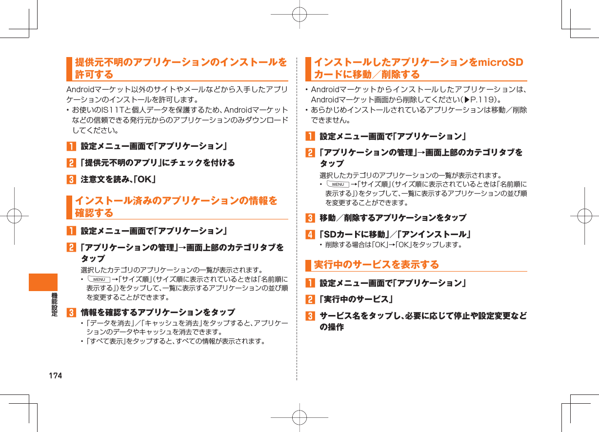 174 提供元不明の アプリケーションのインストールを許可するAndroidマーケット以外のサイトやメールなどから入手したアプリケーションのインストールを許可します。• お使いのIS11Tと個人データを保護するため、Androidマーケットなどの信頼できる発行元からのアプリケーションのみダウンロードしてください。 設定メニュー画面で「アプリケーション」 「提供元不明のアプリ」にチェックを付ける 注意文を読み、「OK」 インストール済みの アプリケーションの情報を確認する 設定メニュー画面で「アプリケーション」 「アプリケーションの管理」→画面上部のカテゴリタブをタップ選択したカテゴリのアプリケーションの一覧が表示されます。• M→「サイズ順」(サイズ順に表示されているときは「名前順に表示する」)をタップして、一覧に表示するアプリケーションの並び順を変更することができます。 情報を確認するアプリケーションをタップ• 「データを消去」/「キャッシュを消去」をタップすると、アプリケーションのデータやキャッシュを消去できます。• 「すべて表示」をタップすると、すべての情報が表示されます。 インストールした アプリケーションをmicroSDカードに移動/削除する• Androidマーケットからインストールしたアプリケーションは、Androidマーケット画面から削除してください(▶P.119)。• あらかじめインストールされているアプリケーションは移動/削除できません。 設定メニュー画面で「アプリケーション」 「アプリケーションの管理」→画面上部のカテゴリタブをタップ選択したカテゴリのアプリケーションの一覧が表示されます。• M→「サイズ順」(サイズ順に表示されているときは「名前順に表示する」)をタップして、一覧に表示するアプリケーションの並び順を変更することができます。 移動/削除するアプリケーションをタップ 「SDカードに移動」/「アンインストール」• 削除する場合は「OK」→「OK」をタップします。 実行中のサービスを表示する 設定メニュー画面で「アプリケーション」 「実行中のサービス」 サービス名をタップし、必要に応じて停止や設定変更などの操作