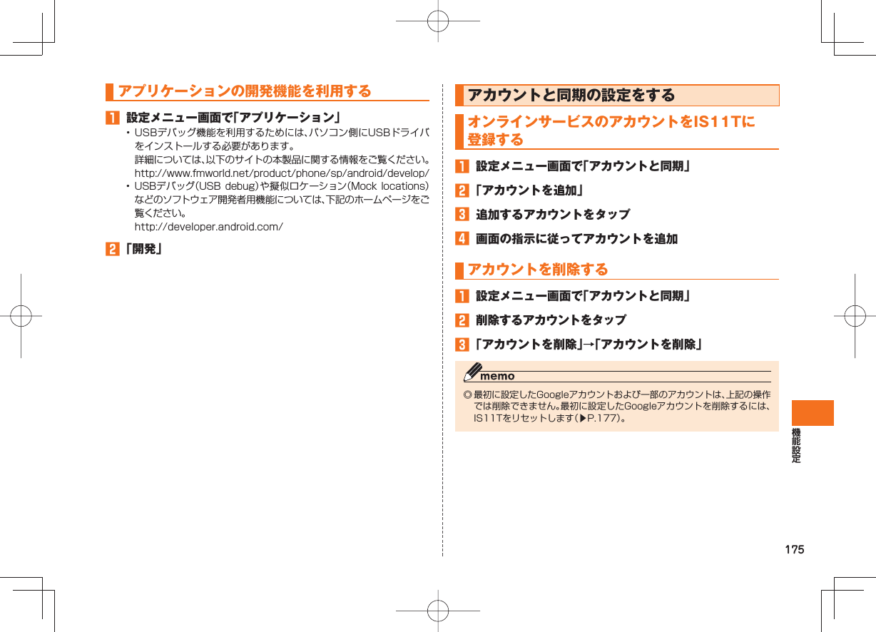 175 アプリケーションの 開発機能を利用する 設定メニュー画面で「アプリケーション」• USBデバッグ機能を利用するためには、パソコン側にUSBドライバをインストールする必要があります。 詳細については、以下のサイトの本製品に関する情報をご覧ください。 http://www.fmworld.net/product/phone/sp/android/develop/• USBデバッグ(USB debug)や擬似ロケーション(Mock locations)などのソフトウェア開発者用機能については、下記のホームページをご覧ください。 http://developer.android.com/ 「開発」 アカウントと同期の設定をする オンラインサービスのアカウントをIS11Tに登録する 設定メニュー画面で「アカウントと同期」 「アカウントを追加」 追加するアカウントをタップ 画面の指示に従ってアカウントを追加 アカウントを削除する 設定メニュー画面で「アカウントと同期」 削除するアカウントをタップ 「アカウントを削除」→「アカウントを削除」◎ 最初に設定したGoogleアカウントおよび一部のアカウントは、上記の操作では削除できません。最初に設定したGoogleアカウントを削除するには、IS11Tをリセットします(▶P.177)。