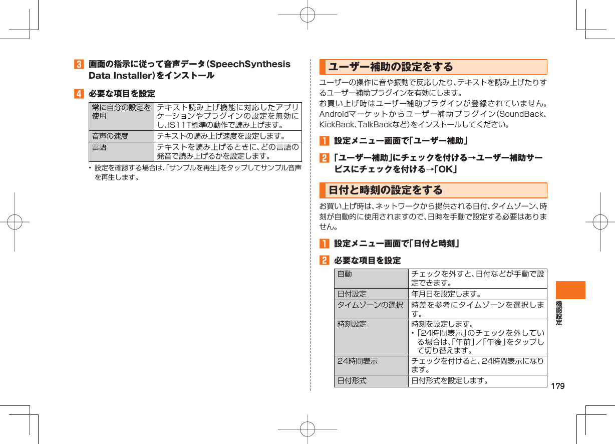 179 画面の指示に従って音声データ(SpeechSynthesis Data Installer)をインストール 必要な項目を設定常に自分の設定を使用テキスト読み上げ機能に対応したアプリケーションやプラグインの設定を無効にし、IS11T標準の動作で読み上げます。音声の速度 テキストの読み上げ速度を設定します。言語 テキストを読み上げるときに、どの言語の発音で読み上げるかを設定します。• 設定を確認する場合は、「サンプルを再生」をタップしてサンプル音声を再生します。 ユーザー補助の設定をするユーザーの操作に音や振動で反応したり、テキストを読み上げたりするユーザー補助プラグインを有効にします。お買い上げ時はユーザー補助プラグインが登録されていません。Androidマ ーケ ットからユーザー補助プラグイン(SoundBack、KickBack、TalkBackなど)をインストールしてください。 設定メニュー画面で「ユーザー補助」 「ユーザー補助」にチェックを付ける→ユーザー補助サービスにチェックを付ける→「OK」 日付と時刻の設定をするお買い上げ時は、ネットワークから提供される日付、タイムゾーン、時刻が自動的に使用されますので、日時を手動で設定する必要はありません。 設定メニュー画面で「日付と時刻」 必要な項目を設定自動 チェックを外すと、日付などが手動で設定できます。日付設定 年月日を設定します。 タイムゾーンの選択 時差を参考にタイムゾーンを選択します。 時刻設定 時刻を設定します。• 「24時間表示」のチェックを外している場合は、「午前」/「午後」をタップして切り替えます。24時間表示 チェックを付けると、24時間表示になります。日付形式 日付形式を設定します。