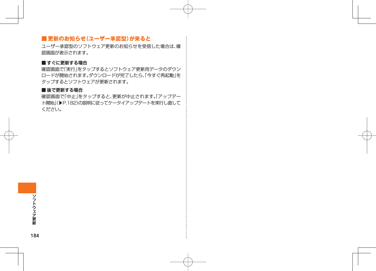 184 ■ 更新のお知らせ(ユーザー承認型)が来るとユーザー承認型のソフトウェア更新のお知らせを受信した場合は、確認画面が表示されます。■ すぐに更新する場合確認画面で「実行」をタップするとソフトウェア更新用データのダウンロードが開始されます。ダウンロードが完了したら、「今すぐ再起動」をタップするとソフトウェアが更新されます。■ 後で更新する場合確認画面で「中止」をタップすると、更新が中止されます。「アップデート開始」(▶P.182)の説明に従ってケータイアップデートを実行し直してください。