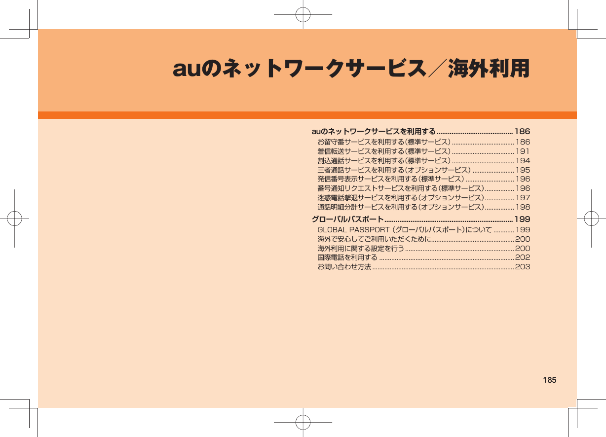185auのネットワークサービス/海外利用auのネットワークサービスを利用する ......................................... 186お留守番サービスを利用する(標準サービス) ....................................186着信転送サービスを利用する(標準サービス) ....................................191割込通話サービスを利用する(標準サービス) ....................................194三者通話サービスを利用する(オプションサービス) ........................ 195発信番号表示サービスを利用する(標準サービス) ............................ 196番号通知リクエストサービスを利用する(標準サービス) ................. 196迷惑電話撃退サービスを利用する(オプションサービス) ................. 197通話明細分計サービスを利用する(オプションサービス) ................. 198グローバルパスポート ..................................................................... 199GLOBAL PASSPORT (グローバルパスポート)について ............ 199海外で安心してご利用いただくために................................................ 200海外利用に関する設定を行う ...............................................................200国際電話を利用する ..............................................................................202お問い合わせ方法 .................................................................................. 203