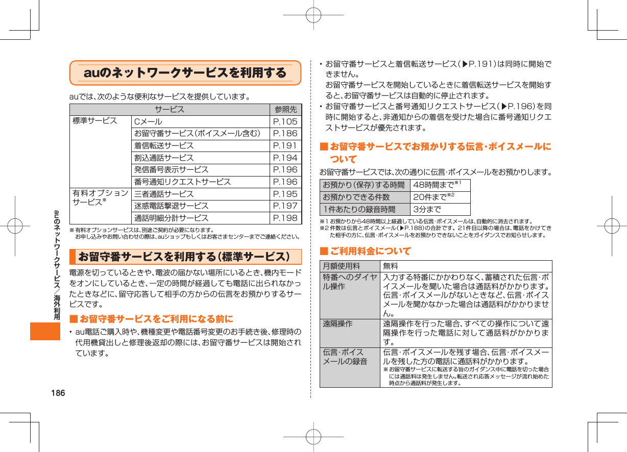 186auauの ネットワークサービスを利用するauでは、次のような便利なサービスを提供しています。サービス 参照先標準サービス Cメール P.105お留守番サービス(ボイスメール含む) P.186着信転送サービス P.191割込通話サービス P.194発信番号表示サービス P.196番号通知リクエストサービス P.196有料オプションサービス※三者通話サービス P.195迷惑電話撃退サービス P.197通話明細分計サービス P.198※ 有料オプションサービスは、別途ご契約が必要になります。 お申し込みやお問い合わせの際は、auショップもしくはお客さまセンターまでご連絡ください。 お留守番サービスを利用する(標準サービス)電源を切っているときや、電波の届かない場所にいるとき、機内モードをオンにしているとき、一定の時間が経過しても電話に出られなかったときなどに、留守応答して相手の方からの伝言をお預かりするサービスです。 ■ お留守番サービスをご利用になる前に• au電話ご購入時や、機種変更や電話番号変更のお手続き後、修理時の代用機貸出しと修理後返却の際には、お留守番サービスは開始されています。• お留守番サービスと着信転送サービス(▶P.191)は同時に開始できません。 お留守番サービスを開始しているときに着信転送サービスを開始すると、お留守番サービスは自動的に停止されます。• お留守番サービスと番号通知リクエストサービス(▶P.196)を同時に開始すると、非通知からの着信を受けた場合に番号通知リクエストサービスが優先されます。 ■ お留守番サービスでお預かりする伝言・ボイスメールについてお留守番サービスでは、次の通りに伝言・ボイスメールをお預かりします。お預かり(保存)する時間 48時間まで※1お預かりできる件数 20件まで※21件あたりの録音時間 3分まで※1 お預かりから48時間以上経過している伝言・ボイスメールは、自動的に消去されます。※2 件数は伝言とボイスメール(▶P.188)の合計です。21件目以降の場合は、電話をかけてきた相手の方に、伝言・ボイスメールをお預かりできないことをガイダンスでお知らせします。 ■ ご利用料金について月額使用料 無料特番へのダイヤル操作入力する特番にかかわりなく、蓄積された伝言・ボイスメールを聞いた場合は通話料がかかります。伝言・ボイスメールがないときなど、伝言・ボイスメールを聞かなかった場合は通話料がかかりません。遠隔操作 遠隔操作を行った場合、すべての操作について遠隔操作を行った電話に対して通話料がかかります。伝言・ボイスメールの録音伝言・ボイスメールを残す場合、伝言・ボイスメールを残した方の電話に通話料がかかります。※ お留守番サービスに転送する旨のガイダンス中に電話を切った場合には通話料は発生しません。転送され応答メッセージが流れ始めた時点から通話料が発生します。
