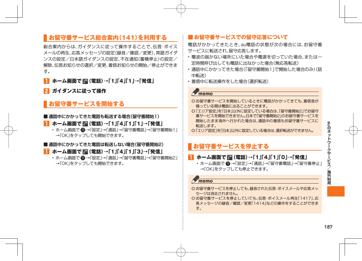 187au お留守番サービス総合案内(141)を利用する総合案内からは、ガイダンスに従って操作することで、伝言・ボイスメールの再生、応答メッセージの設定(録音/確認/変更)、英語ガイダンスの設定/日本語ガイダンスの設定、不在通知(蓄積停止)の設定/解除、伝言お知らせの選択/変更、着信お知らせの開始/停止ができます。 ホーム画面で (電話)→「1」「4」「1」→「発信」 ガイダンスに従って操作 お留守番サービスを開始する■ 通話中にかかってきた電話も転送する場合(留守番開始1) ホーム画面で (電話)→「1」「4」「1」「1」→「発信」• ホーム画面で →「設定」→「通話」→「留守番電話」→「留守番開始1」→「OK」をタップしても開始できます。■ 通話中にかかってきた電話は転送しない場合(留守番開始2) ホーム画面で (電話)→「1」「4」「1」「3」→「発信」• ホーム画面で →「設定」→「通話」→「留守番電話」→「留守番開始2」→「OK」をタップしても開始できます。 ■ お留守番サービスでの留守応答について電話がかかってきたとき、au電話の状態が次の場合には、お留守番サービスに転送され、留守応答します。• 電波の届かない場所にいた場合や電源を切っていた場合、または一定時間呼び出しても電話に出なかった場合(無応答転送)• 通話中にかかってきた場合(「留守番開始1」で開始した場合のみ)(話中転送)• 着信中に転送操作をした場合(選択転送)◎ お留守番サービスを開始しているときに電話がかかってきても、着信音が鳴っている間は電話に出ることができます。◎ 「エリア設定」を「日本」以外に設定している場合は、「留守番開始2」でお留守番サービスを開始できません。日本で「留守番開始2」のお留守番サービスを開始したまま海外へ行かれた場合は、通話中の着信もお留守番サービスに転送します。◎ 「エリア設定」を「日本」以外に設定している場合は、選択転送ができません。お留守番サービスを停止する ホーム画面で (電話)→「1」「4」「1」「0」→「発信」• ホーム画面で →「設定」→「通話」→「留守番電話」→「留守番停止」→「OK」をタップしても停止できます。◎ お留守番サービスを停止しても、録音された伝言・ボイスメールや応答メッセージは消去されません。◎ お留守番サービスを停止していても、伝言・ボイスメール再生「1417」、応答メッセージの録音/確認/変更「1414」などの操作をすることができます。