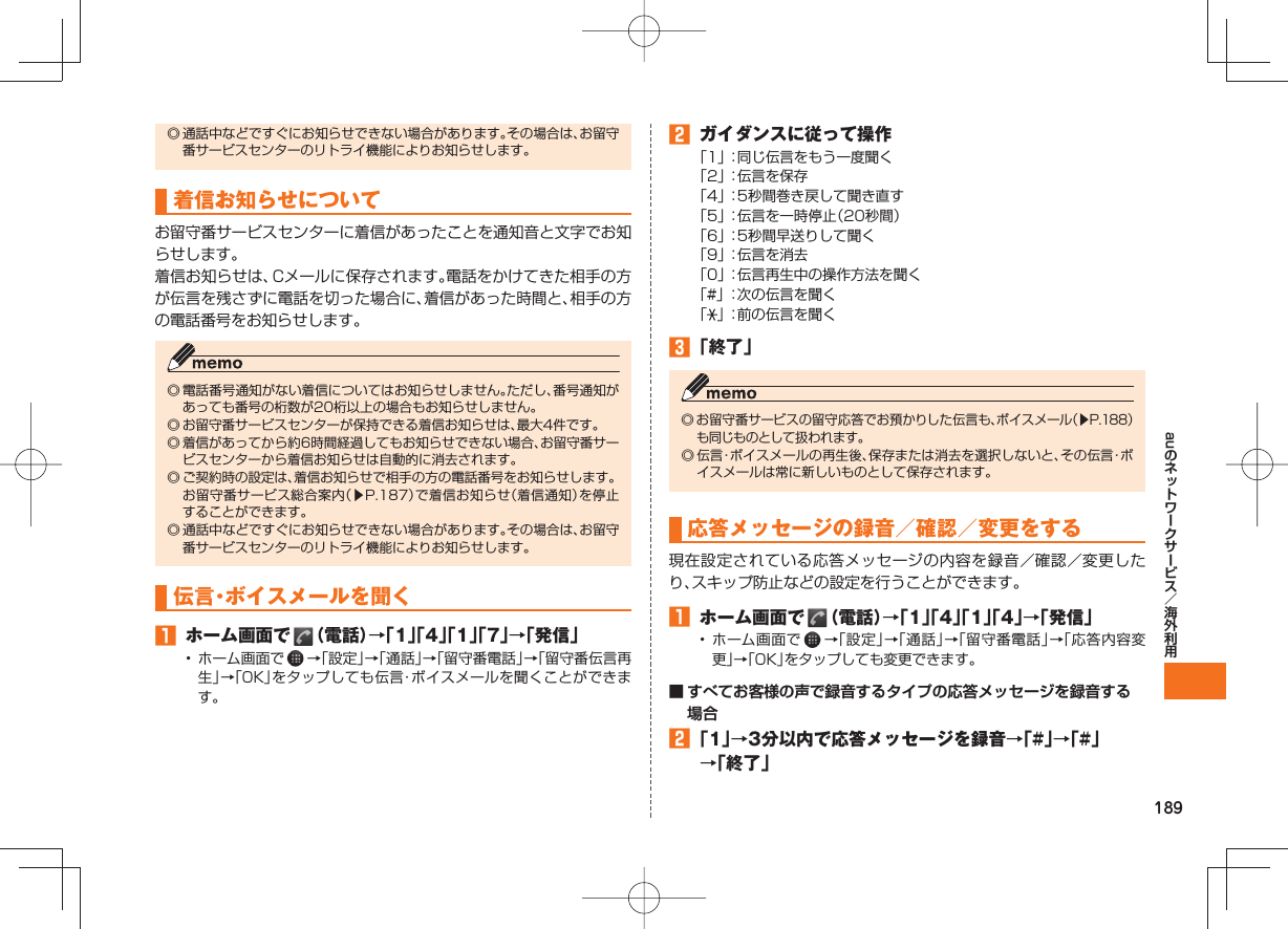 189au◎ 通話中などですぐにお知らせできない場合があります。その場合は、お留守番サービスセンターのリトライ機能によりお知らせします。 着信お知らせについてお留守番サービスセンターに着信があったことを通知音と文字でお知らせします。着信お知らせは、Cメールに保存されます。電話をかけてきた相手の方が伝言を残さずに電話を切った場合に、着信があった時間と、相手の方の電話番号をお知らせします。◎ 電話番号通知がない着信についてはお知らせしません。ただし、番号通知があっても番号の桁数が20桁以上の場合もお知らせしません。◎ お留守番サービスセンターが保持できる着信お知らせは、最大4件です。◎ 着信があってから約6時間経過してもお知らせできない場合、お留守番サービスセンターから着信お知らせは自動的に消去されます。◎ ご契約時の設定は、着信お知らせで相手の方の電話番号をお知らせします。 お留守番サービス総合案内(▶P.187)で着信お知らせ(着信通知)を停止することができます。◎ 通話中などですぐにお知らせできない場合があります。その場合は、お留守番サービスセンターのリトライ機能によりお知らせします。 伝言・ボイスメールを聞く ホーム画面で (電話)→「1」「4」「1」「7」→「発信」• ホーム画面で →「設定」→「通話」→「留守番電話」→「留守番伝言再生」→「OK」をタップしても伝言・ボイスメールを聞くことができます。 ガイダンスに従って操作「1」 :同じ伝言をもう一度聞く「2」 :伝言を保存「4」 :5秒間巻き戻して聞き直す「5」 :伝言を一時停止(20秒間)「6」 :5秒間早送りして聞く「9」 :伝言を消去「0」 :伝言再生中の操作方法を聞く「#」 :次の伝言を聞く「」 :前の伝言を聞く 「終了」◎ お留守番サービスの留守応答でお預かりした伝言も、ボイスメール(▶P.188)も同じものとして扱われます。◎ 伝言・ボイスメールの再生後、保存または消去を選択しないと、その伝言・ボイスメールは常に新しいものとして保存されます。 応答メッセージの録音/確認/変更をする現在設定されている応答メッセージの内容を録音/確認/変更したり、スキップ防止などの設定を行うことができます。 ホーム画面で (電話)→「1」「4」「1」「4」→「発信」• ホーム画面で →「設定」→「通話」→「留守番電話」→「応答内容変更」→「OK」をタップしても変更できます。■ すべてお客様の声で録音するタイプの応答メッセージを録音する場合 「1」→3分以内で応答メッセージを録音→「#」→「#」→「終了」