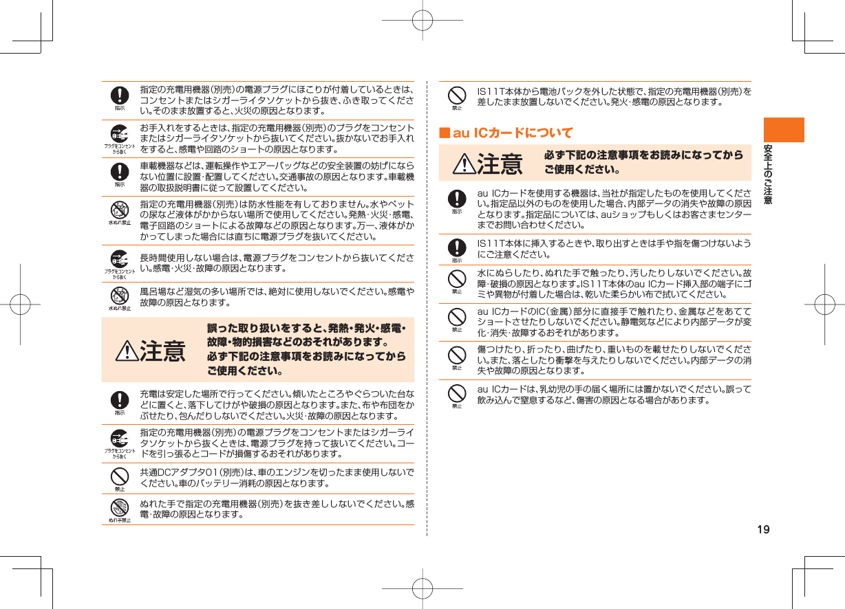 19指定の充電用機器(別売)の電源プラグにほこりが付着しているときは、コンセントまたはシガーライタソケットから抜き、ふき取ってください。そのまま放置すると、火災の原因となります。お手入れをするときは、指定の充電用機器(別売)のプラグをコンセントまたはシガーライタソケットから抜いてください。抜かないでお手入れをすると、感電や回路のショートの原因となります。車載機器などは、運転操作やエアーバッグなどの安全装置の妨げにならない位置に設置・配置してください。交通事故の原因となります。車載機器の取扱説明書に従って設置してください。指定の充電用機器(別売)は防水性能を有しておりません。水やペットの尿など液体がかからない場所で使用してください。発熱・火災・感電、電子回路のショートによる故障などの原因となります。万一、液体がかかってしまった場合には直ちに電源プラグを抜いてください。長時間使用しない場合は、電源プラグをコンセントから抜いてください。感電・火災・故障の原因となります。風呂場など湿気の多い場所では、絶対に使用しないでください。感電や故障の原因となります。誤った取り扱いをすると、発熱・発火・感電・故障・物的損害などのおそれがあります。必ず下記の注意事項をお読みになってからご使用ください。充電は安定した場所で行ってください。傾いたところやぐらついた台などに置くと、落下してけがや破損の原因となります。また、布や布団をかぶせたり、包んだりしないでください。火災・故障の原因となります。指定の充電用機器(別売)の電源プラグをコンセントまたはシガーライタソケットから抜くときは、電源プラグを持って抜いてください。コードを引っ張るとコードが損傷するおそれがあります。共通DCアダプタ01(別売)は、車のエンジンを切ったまま使用しないでください。車のバッテリー消耗の原因となります。ぬれた手で指定の充電用機器(別売)を抜き差ししないでください。感電・故障の原因となります。IS11T本体から電池パックを外した状態で、指定の充電用機器(別売)を差したまま放置しないでください。発火・感電の原因となります。 ■ au ICカードについて必ず下記の注意事項をお読みになってからご使用ください。au ICカードを使用する機器は、当社が指定したものを使用してください。指定品以外のものを使用した場合、内部データの消失や故障の原因となります。指定品については、auショップもしくはお客さまセンターまでお問い合わせください。IS11T本体に挿入するときや、取り出すときは手や指を傷つけないようにご注意ください。水にぬらしたり、ぬれた手で触ったり、汚したりしないでください。故障・破損の原因となります。IS11T本体のau ICカード挿入部の端子にゴミや異物が付着した場合は、乾いた柔らかい布で拭いてください。au ICカードのIC(金属)部分に直接手で触れたり、金属などをあててショートさせたりしないでください。静電気などにより内部データが変化・消失・故障するおそれがあります。傷つけたり、折ったり、曲げたり、重いものを載せたりしないでください。また、落としたり衝撃を与えたりしないでください。内部データの消失や故障の原因となります。au ICカードは、乳幼児の手の届く場所には置かないでください。誤って飲み込んで窒息するなど、傷害の原因となる場合があります。