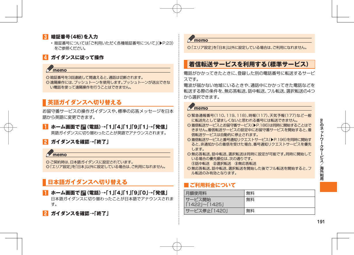 191au 暗証番号(4桁)を入力• 暗証番号については「ご利用いただく各種暗証番号について」(▶P.23)をご参照ください。 ガイダンスに従って操作◎ 暗証番号を3回連続して間違えると、通話は切断されます。◎ 遠隔操作には、プッシュトーンを使用します。プッシュトーンが送出できない電話を使って遠隔操作を行うことはできません。英語ガイダンスへ切り替えるお留守番サービスの操作ガイダンスや、標準の応答メッセージを日本語から英語に変更できます。 ホーム画面で (電話)→「1」「4」「1」「9」「1」→「発信」英語ガイダンスに切り替わったことが英語でアナウンスされます。 ガイダンスを確認→「終了」◎ ご契約時は、日本語ガイダンスに設定されています。◎ 「エリア設定」を「日本」以外に設定している場合は、ご利用になれません。日本語ガイダンスへ切り替える ホーム画面で (電話)→「1」「4」「1」「9」「0」→「発信」日本語ガイダンスに切り替わったことが日本語でアナウンスされます。 ガイダンスを確認→「終了」◎ 「エリア設定」を「日本」以外に設定している場合は、ご利用になれません。 着信転送サービスを利用する(標準サービス)電話がかかってきたときに、登録した別の電話番号に転送するサービスです。電波が届かない地域にいるときや、通話中にかかってきた電話などを転送する際の条件を、無応答転送、話中転送、フル転送、選択転送の4つから選択できます。◎ 緊急通報番号(110、119、118)、時報(117)、天気予報(177)など一般に転送先として望ましくないと思われる番号には転送できません。◎ 着信転送サービスとお留守番サービス(▶P.186)は同時に開始することはできません。着信転送サービスの設定中にお留守番サービスを開始すると、着信転送サービスは自動的に停止されます。◎ 着信転送サービスと番号通知リクエストサービス(▶P.196)を同時に開始すると、非通知からの着信を受けた場合、番号通知リクエストサービスを優先します。◎ 無応答転送、話中転送、選択転送は同時に設定が可能です。同時に開始している場合の優先順位は、次の通りです。 ①話中転送 ②選択転送 ③無応答転送◎ 無応答転送、話中転送、選択転送を開始した後でフル転送を開始すると、フル転送のみ有効となります。 ■ ご利用料金について月額使用料 無料サービス開始「1422」∼「1425」無料サービス停止「1420」 無料