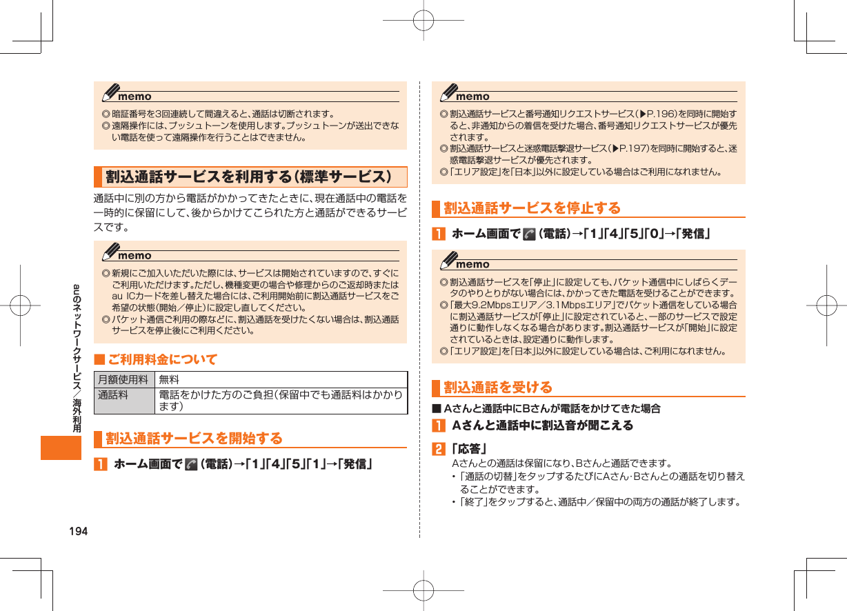 194au◎ 暗証番号を3回連続して間違えると、通話は切断されます。◎ 遠隔操作には、プッシュトーンを使用します。プッシュトーンが送出できない電話を使って遠隔操作を行うことはできません。 割込通話サービスを利用する(標準サービス)通話中に別の方から電話がかかってきたときに、現在通話中の電話を一時的に保留にして、後からかけてこられた方と通話ができるサービスです。◎ 新規にご加入いただいた際には、サービスは開始されていますので、すぐにご利用いただけます。ただし、機種変更の場合や修理からのご返却時またはau ICカードを差し替えた場合には、ご利用開始前に割込通話サービスをご希望の状態(開始/停止)に設定し直してください。◎ パケット通信ご利用の際などに、割込通話を受けたくない場合は、割込通話サービスを停止後にご利用ください。 ■ ご利用料金について月額使用料 無料通話料 電話をかけた方のご負担(保留中でも通話料はかかります)割込通話サービスを開始する ホーム画面で (電話)→「1」「4」「5」「1」→「発信」◎ 割込通話サービスと番号通知リクエストサービス(▶P.196)を同時に開始すると、非通知からの着信を受けた場合、番号通知リクエストサービスが優先されます。◎ 割込通話サービスと迷惑電話撃退サービス(▶P.197)を同時に開始すると、迷惑電話撃退サービスが優先されます。◎ 「エリア設定」を「日本」以外に設定している場合はご利用になれません。割込通話サービスを停止する ホーム画面で (電話)→「1」「4」「5」「0」→「発信」◎ 割込通話サービスを「停止」に設定しても、パケット通信中にしばらくデータのやりとりがない場合には、かかってきた電話を受けることができます。◎ 「最大9.2Mbpsエリア/3.1Mbpsエリア」でパケット通信をしている場合に割込通話サービスが「停止」に設定されていると、一部のサービスで設定通りに動作しなくなる場合があります。割込通話サービスが「開始」に設定されているときは、設定通りに動作します。◎ 「エリア設定」を「日本」以外に設定している場合は、ご利用になれません。割込通話を受ける■ Aさんと通話中にBさんが電話をかけてきた場合 Aさんと通話中に割込音が聞こえる 「応答」Aさんとの通話は保留になり、Bさんと通話できます。• 「通話の切替」をタップするたびにAさん・Bさんとの通話を切り替えることができます。• 「終了」をタップすると、通話中/保留中の両方の通話が終了します。