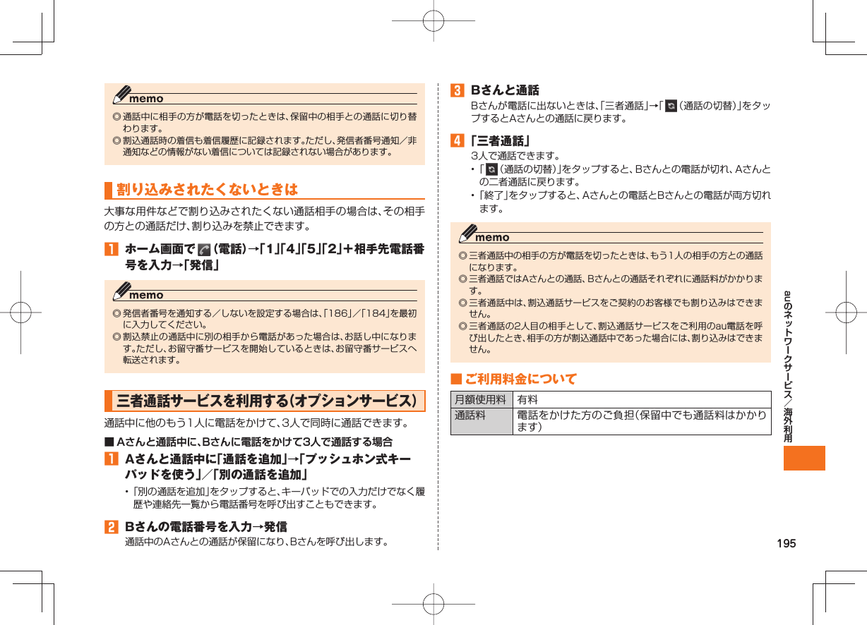 195au◎ 通話中に相手の方が電話を切ったときは、保留中の相手との通話に切り替わります。◎ 割込通話時の着信も着信履歴に記録されます。ただし、発信者番号通知/非通知などの情報がない着信については記録されない場合があります。割り込みされたくないときは大事な用件などで割り込みされたくない通話相手の場合は、その相手の方との通話だけ、割り込みを禁止できます。 ホーム画面で (電話)→「1」「4」「5」「2」+相手先電話番号を入力→「発信」◎ 発信者番号を通知する/しないを設定する場合は、「186」/「184」を最初に入力してください。◎ 割込禁止の通話中に別の相手から電話があった場合は、お話し中になります。ただし、お留守番サービスを開始しているときは、お留守番サービスへ転送されます。 三者通話サービスを利用する(オプションサービス)通話中に他のもう1人に電話をかけて、3人で同時に通話できます。■ Aさんと通話中に、Bさんに電話をかけて3人で通話する場合 Aさんと通話中に「通話を追加」→「プッシュホン式キーパッドを使う」/「別の通話を追加」• 「別の通話を追加」をタップすると、キーパッドでの入力だけでなく履歴や連絡先一覧から電話番号を呼び出すこともできます。 Bさんの電話番号を入力→発信通話中のAさんとの通話が保留になり、Bさんを呼び出します。 Bさんと通話Bさんが電話に出ないときは、「三者通話」→「 (通話の切替)」をタップするとAさんとの通話に戻ります。 「三者通話」3人で通話できます。• 「 (通話の切替)」をタップすると、Bさんとの電話が切れ、Aさんとの二者通話に戻ります。• 「終了」をタップすると、Aさんとの電話とBさんとの電話が両方切れます。◎ 三者通話中の相手の方が電話を切ったときは、もう1人の相手の方との通話になります。◎ 三者通話ではAさんとの通話、Bさんとの通話それぞれに通話料がかかります。◎ 三者通話中は、割込通話サービスをご契約のお客様でも割り込みはできません。◎ 三者通話の2人目の相手として、割込通話サービスをご利用のau電話を呼び出したとき、相手の方が割込通話中であった場合には、割り込みはできません。 ■ ご利用料金について月額使用料 有料通話料 電話をかけた方のご負担(保留中でも通話料はかかります)