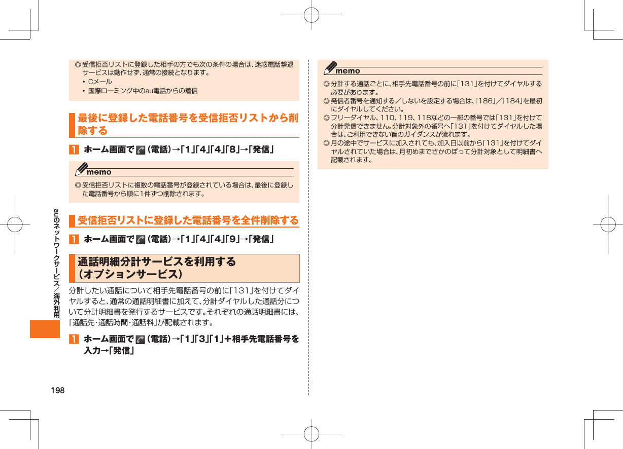 198au◎ 受信拒否リストに登録した相手の方でも次の条件の場合は、迷惑電話撃退サービスは動作せず、通常の接続となります。• Cメール• 国際ローミング中のau電話からの着信最後に登録した電話番号を受信拒否リストから削除する ホーム画面で (電話)→「1」「4」「4」「8」→「発信」◎ 受信拒否リストに複数の電話番号が登録されている場合は、最後に登録した電話番号から順に1件ずつ削除されます。受信拒否リストに登録した電話番号を全件削除する ホーム画面で (電話)→「1」「4」「4」「9」→「発信」 通話明細分計サービスを利用する(オプションサービス)分計したい通話について相手先電話番号の前に「131」を付けてダイヤルすると、通常の通話明細書に加えて、分計ダイヤルした通話分について分計明細書を発行するサービスです。それぞれの通話明細書には、「通話先・通話時間・通話料」が記載されます。 ホーム画面で (電話)→「1」「3」「1」+相手先電話番号を入力→「発信」◎ 分計する通話ごとに、相手先電話番号の前に「131」を付けてダイヤルする必要があります。◎ 発信者番号を通知する/しないを設定する場合は、「186」/「184」を最初にダイヤルしてください。◎ フリーダイヤル、110、119、118などの一部の番号では「131」を付けて分計発信できません。分計対象外の番号へ「131」を付けてダイヤルした場合は、ご利用できない旨のガイダンスが流れます。◎ 月の途中でサービスに加入されても、加入日以前から「131」を付けてダイヤルされていた場合は、月初めまでさかのぼって分計対象として明細書へ記載されます。