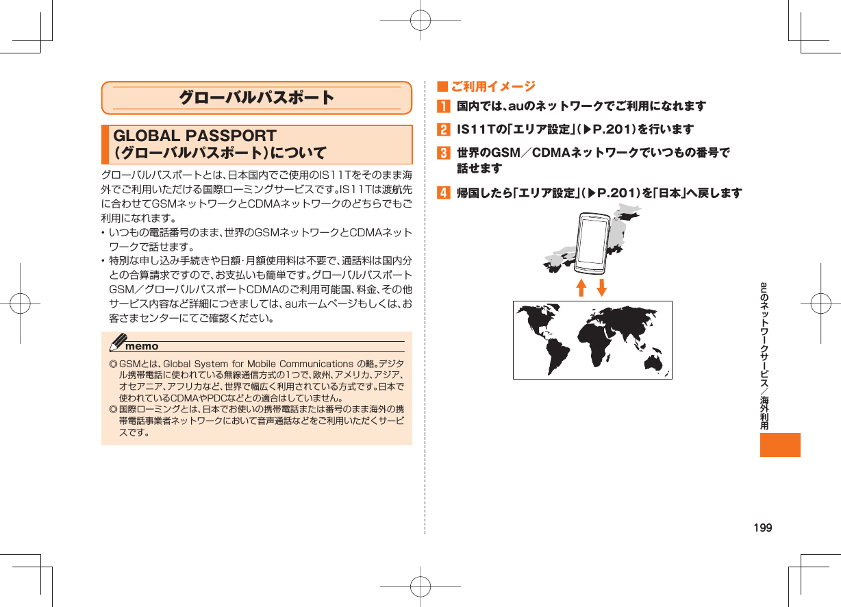 199au グローバルパスポート GLOBAL PASSPORT (グローバルパスポート)についてグローバルパスポートとは、日本国内でご使用のIS11Tをそのまま海外でご利用いただける国際ローミングサービスです。IS11Tは渡航先に合わせてGSMネットワークとCDMAネットワークのどちらでもご利用になれます。• いつもの電話番号のまま、世界のGSMネットワークとCDMAネットワークで話せます。• 特別な申し込み手続きや日額・月額使用料は不要で、通話料は国内分との合算請求ですので、お支払いも簡単です。グローバルパスポートGSM/グローバルパスポートCDMAのご利用可能国、料金、その他サービス内容など詳細につきましては、auホームページもしくは、お客さまセンターにてご確認ください。◎ GSMとは、Global System for Mobile Communications の略。デジタル携帯電話に使われている無線通信方式の1つで、欧州、アメリカ、アジア、オセアニア、アフリカなど、世界で幅広く利用されている方式です。日本で使われているCDMAやPDCなどとの適合はしていません。◎ 国際ローミングとは、日本でお使いの携帯電話または番号のまま海外の携帯電話事業者ネットワークにおいて音声通話などをご利用いただくサービスです。 ■ ご利用イメージ 国内では、auのネットワークでご利用になれます IS11Tの「エリア設定」(▶P.201)を行います 世界のGSM/CDMAネットワークでいつもの番号で話せます 帰国したら「エリア設定」(▶P.201)を「日本」へ戻します