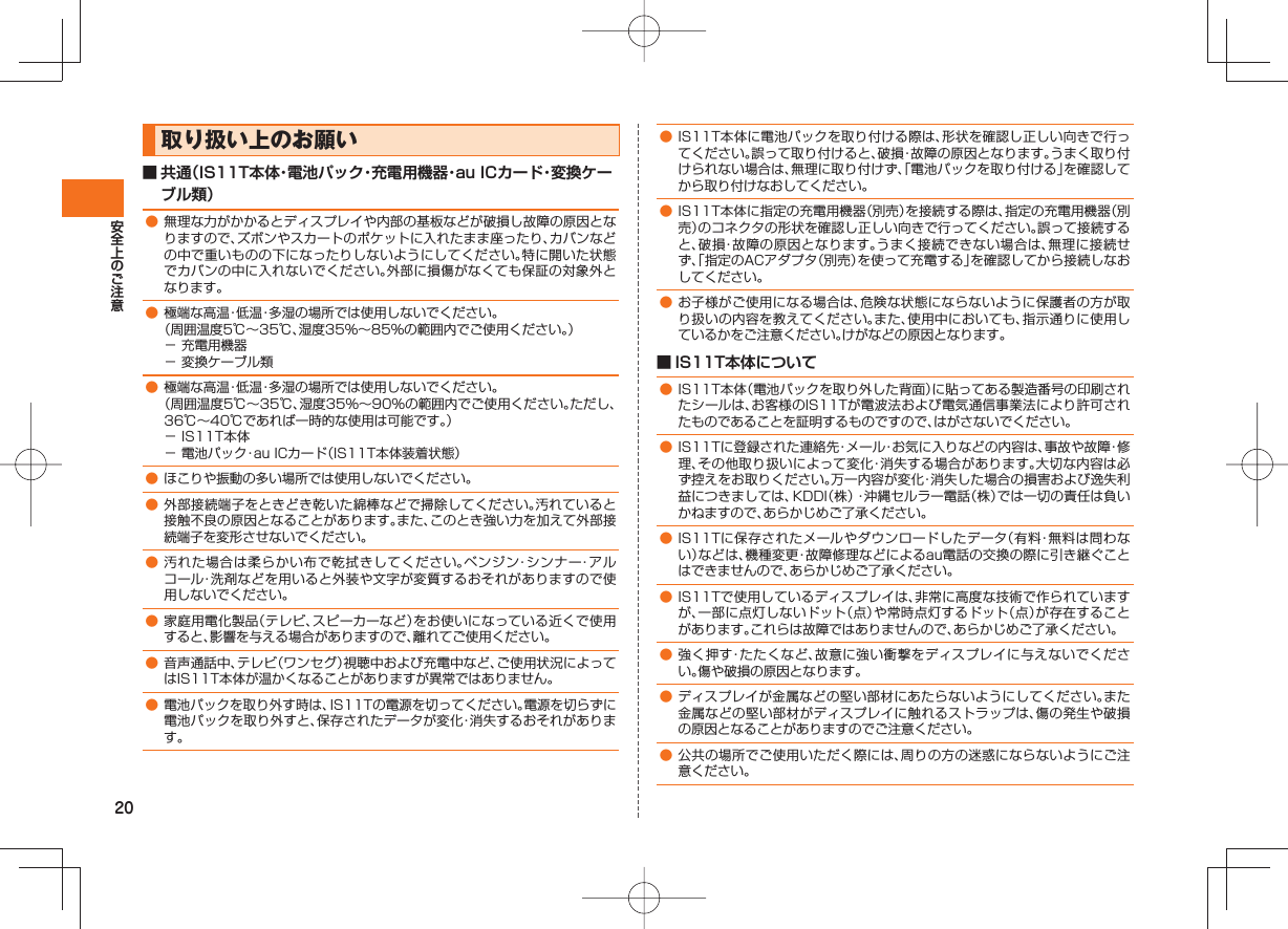 20 取り扱い上のお願い■ 共通(IS11T本体・電池パック・充電用機器・au ICカード・変換ケーブル類)● 無理な力がかかるとディスプレイや内部の基板などが破損し故障の原因となりますので、ズボンやスカートのポケットに入れたまま座ったり、カバンなどの中で重いものの下になったりしないようにしてください。特に開いた状態でカバンの中に入れないでください。外部に損傷がなくても保証の対象外となります。● 極端な高温・低温・多湿の場所では使用しないでください。 (周囲温度5℃∼35℃、湿度35%∼85%の範囲内でご使用ください。)− 充電用機器− 変換ケーブル類● 極端な高温・低温・多湿の場所では使用しないでください。 (周囲温度5℃∼35℃、湿度35%∼90%の範囲内でご使用ください。ただし、36℃∼40℃であれば一時的な使用は可能です。)− IS11T本体− 電池パック・au ICカード(IS11T本体装着状態)● ほこりや振動の多い場所では使用しないでください。● 外部接続端子をときどき乾いた綿棒などで掃除してください。汚れていると接触不良の原因となることがあります。また、このとき強い力を加えて外部接続端子を変形させないでください。● 汚れた場合は柔らかい布で乾拭きしてください。ベンジン・シンナー・アルコール・洗剤などを用いると外装や文字が変質するおそれがありますので使用しないでください。● 家庭用電化製品(テレビ、スピーカーなど)をお使いになっている近くで使用すると、影響を与える場合がありますので、離れてご使用ください。 ● 音声通話中、テレビ(ワンセグ)視聴中および充電中など、ご使用状況によってはIS11T本体が温かくなることがありますが異常ではありません。● 電池パックを取り外す時は、IS11Tの電源を切ってください。電源を切らずに電池パックを取り外すと、保存されたデータが変化・消失するおそれがあります。● IS11T本体に電池パックを取り付ける際は、形状を確認し正しい向きで行ってください。誤って取り付けると、破損・故障の原因となります。うまく取り付けられない場合は、無理に取り付けず、「電池パックを取り付ける」を確認してから取り付けなおしてください。● IS11T本体に指定の充電用機器(別売)を接続する際は、指定の充電用機器(別売)のコネクタの形状を確認し正しい向きで行ってください。誤って接続すると、破損・故障の原因となります。うまく接続できない場合は、無理に接続せず、「指定のACアダプタ(別売)を使って充電する」を確認してから接続しなおしてください。● お子様がご使用になる場合は、危険な状態にならないように保護者の方が取り扱いの内容を教えてください。また、使用中においても、指示通りに使用しているかをご注意ください。けがなどの原因となります。■ IS11T本体について● IS11T本体(電池パックを取り外した背面)に貼ってある製造番号の印刷されたシールは、お客様のIS11Tが電波法および電気通信事業法により許可されたものであることを証明するものですので、はがさないでください。● IS11Tに登録された連絡先・メール・お気に入りなどの内容は、事故や故障・修理、その他取り扱いによって変化・消失する場合があります。大切な内容は必ず控えをお取りください。万一内容が変化・消失した場合の損害および逸失利益につきましては、KDDI(株)・沖縄セルラー電話(株)では一切の責任は負いかねますので、あらかじめご了承ください。● IS11Tに保存されたメールやダウンロードしたデータ(有料・無料は問わない)などは、機種変更・故障修理などによるau電話の交換の際に引き継ぐことはできませんので、あらかじめご了承ください。● IS11Tで使用しているディスプレイは、非常に高度な技術で作られていますが、一部に点灯しないドット(点)や常時点灯するドット(点)が存在することがあります。これらは故障ではありませんので、あらかじめご了承ください。● 強く押す・たたくなど、故意に強い衝撃をディスプレイに与えないでください。傷や破損の原因となります。● ディスプレイが金属などの堅い部材にあたらないようにしてください。また金属などの堅い部材がディスプレイに触れるストラップは、傷の発生や破損の原因となることがありますのでご注意ください。● 公共の場所でご使用いただく際には、周りの方の迷惑にならないようにご注意ください。