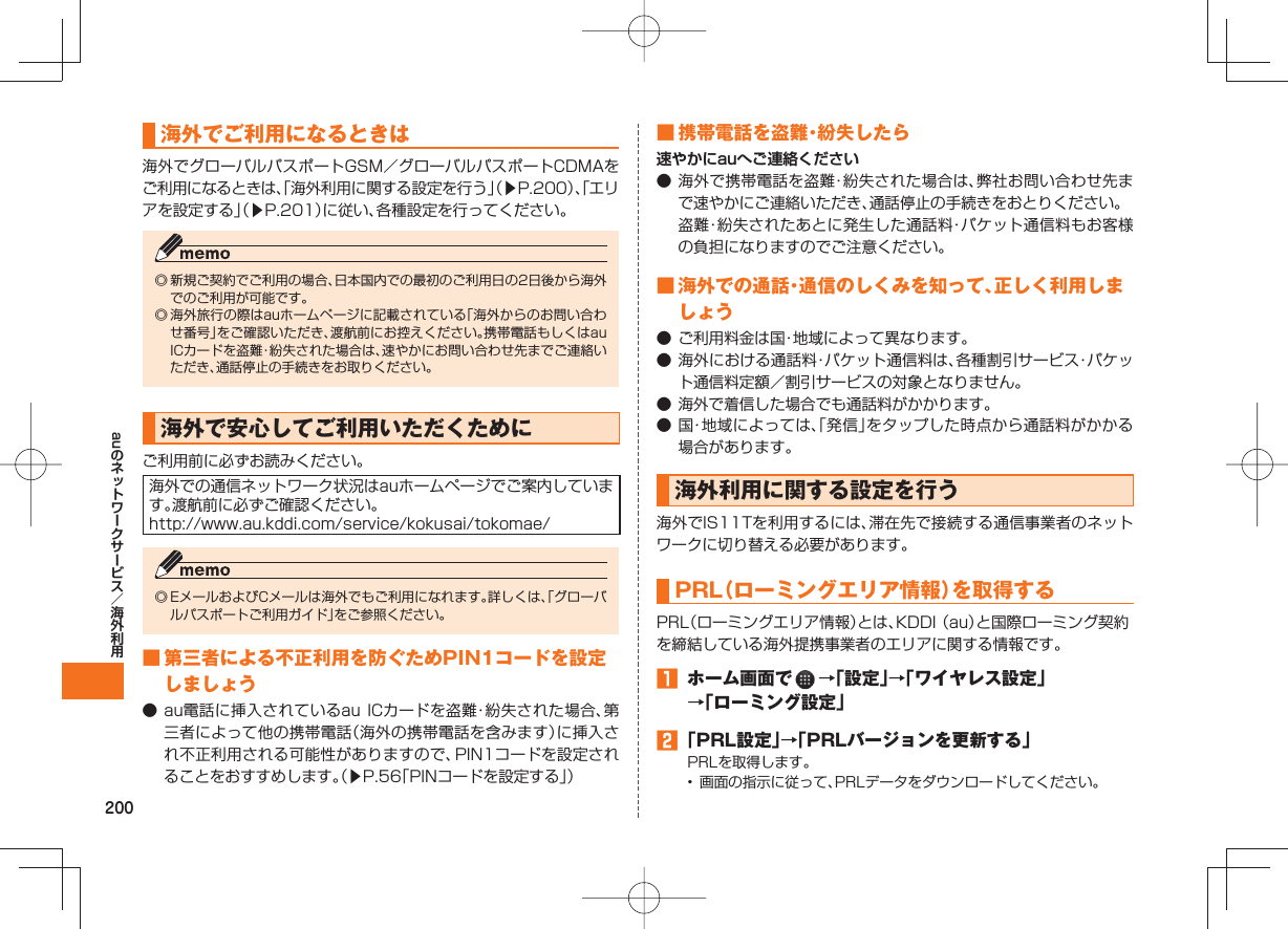 200au海外でご利用になるときは海外でグローバルパスポートGSM/グローバルパスポートCDMAをご利用になるときは、「海外利用に関する設定を行う」(▶P.200)、「エリアを設定する」(▶P.201)に従い、各種設定を行ってください。◎ 新規ご契約でご利用の場合、日本国内での最初のご利用日の2日後から海外でのご利用が可能です。◎ 海外旅行の際はauホームページに記載されている「海外からのお問い合わせ番号」をご確認いただき、渡航前にお控えください。携帯電話もしくはau ICカードを盗難・紛失された場合は、速やかにお問い合わせ先までご連絡いただき、通話停止の手続きをお取りください。海外で安心してご利用いただくためにご利用前に必ずお読みください。海外での通信ネットワーク状況はauホームページでご案内しています。渡航前に必ずご確認ください。http://www.au.kddi.com/service/kokusai/tokomae/◎ EメールおよびCメールは海外でもご利用になれます。詳しくは、「グローバルパスポートご利用ガイド」をご参照ください。 ■ 第三者による不正利用を防ぐためPIN1コードを設定しましょう● au電話に挿入されているau ICカードを盗難・紛失された場合、第三者によって他の携帯電話(海外の携帯電話を含みます)に挿入され不正利用される可能性がありますので、PIN1コードを設定されることをおすすめします。(▶P.56「PINコードを設定する」) ■ 携帯電話を盗難・紛失したら速やかにauへご連絡ください● 海外で携帯電話を盗難・紛失された場合は、弊社お問い合わせ先まで速やかにご連絡いただき、通話停止の手続きをおとりください。 盗難・紛失されたあとに発生した通話料・パケット通信料もお客様の負担になりますのでご注意ください。 ■ 海外での通話・通信のしくみを知って、正しく利用しましょう● ご利用料金は国・地域によって異なります。● 海外における通話料・パケット通信料は、各種割引サービス・パケット通信料定額/割引サービスの対象となりません。● 海外で着信した場合でも通話料がかかります。● 国・地域によっては、「発信」をタップした時点から通話料がかかる場合があります。 海外利用に関する設定を行う海外でIS11Tを利用するには、滞在先で接続する通信事業者のネットワークに切り替える必要があります。 PRL( ローミングエリア情報)を取得するPRL(ローミングエリア情報)とは、KDDI (au)と国際ローミング契約を締結している海外提携事業者のエリアに関する情報です。 ホーム画面で →「設定」→「ワイヤレス設定」→「ローミング設定」 「PRL設定」→「PRLバージョンを更新する」PRLを取得します。• 画面の指示に従って、PRLデータをダウンロードしてください。
