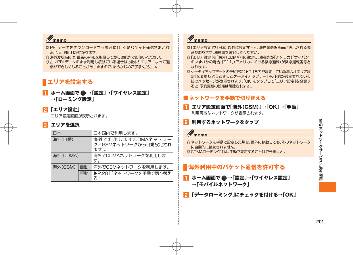 201au◎ PRLデータをダウンロードする場合には、別途パケット通信料およびau.NET利用料がかかります。◎ 海外渡航時には、最新のPRLを取得してから渡航先でお使いください。◎ 古いPRLデータのまま利用し続けている場合は、海外のエリアによって通信ができなくなることがありますので、あらかじめご了承ください。 エリアを設定する ホーム画面で →「設定」→「ワイヤレス設定」→「ローミング設定」 「エリア設定」エリア設定画面が表示されます。 エリアを選択日本 日本国内で利用します。海外(自動) 海外で利用します(CDMAネ ット ワ ーク/GSMネットワークから自動設定されます)。海外(CDMA) 海外でCDMAネットワークを利用します。海外(GSM) 自動 海外でGSMネットワークを利用します。手動 ▶P.201「ネットワークを手動で切り替える」◎ 「エリア設定」を「日本」以外に設定すると、滞在国選択画面が表示される場合があります。滞在国を選択してください。◎ 「エリア設定」を「海外(CDMA)」に設定し、滞在先が「アメリカ」「サイパン」のいずれかの場合、「911」(アメリカにおける緊急通報)が緊急通報番号となります。◎ ケータイアップデートの予約更新(▶P.182)を設定している場合、「エリア設定」を変更しようとするとケータイアップデートの予約が設定されている旨のメッセージが表示されます。「OK」をタップして「エリア設定」を変更すると、予約更新の設定は解除されます。 ■ ネットワークを手動で切り替える エリア設定画面で「海外(GSM)」→「OK」→「手動」利用可能なネットワークが表示されます。 利用するネットワークをタップ◎ ネットワークを手動で設定した場合、圏外に移動しても、別のネットワークに自動的に接続されません。◎ CDMAローミング中は、手動で設定することはできません。 海外利用中のパケット通信を許可する ホーム画面で →「設定」→「ワイヤレス設定」→「モバイルネットワーク」 「データローミング」にチェックを付ける→「OK」