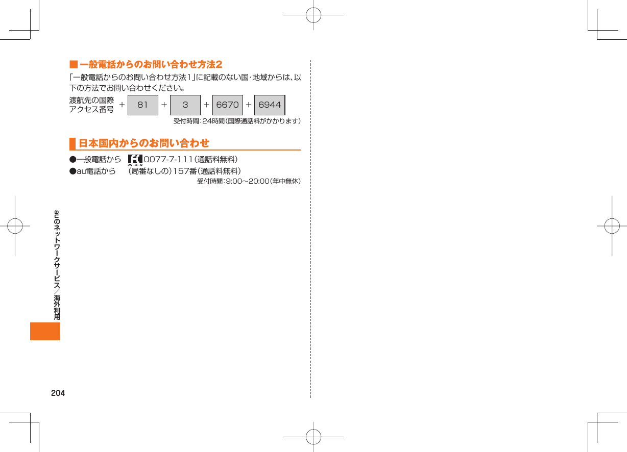 204au ■ 一般電話からのお問い合わせ方法2「一般電話からのお問い合わせ方法1」に記載のない国・地域からは、以下の方法でお問い合わせください。渡航先の国際アクセス番号 + 81 + 3 + 6670 + 6944受付時間:24時間(国際通話料がかかります)日本国内からのお問い合わせ●一般電話から 0077-7-111(通話料無料)●au電話から (局番なしの)157番(通話料無料)受付時間:9:00∼20:00(年中無休)
