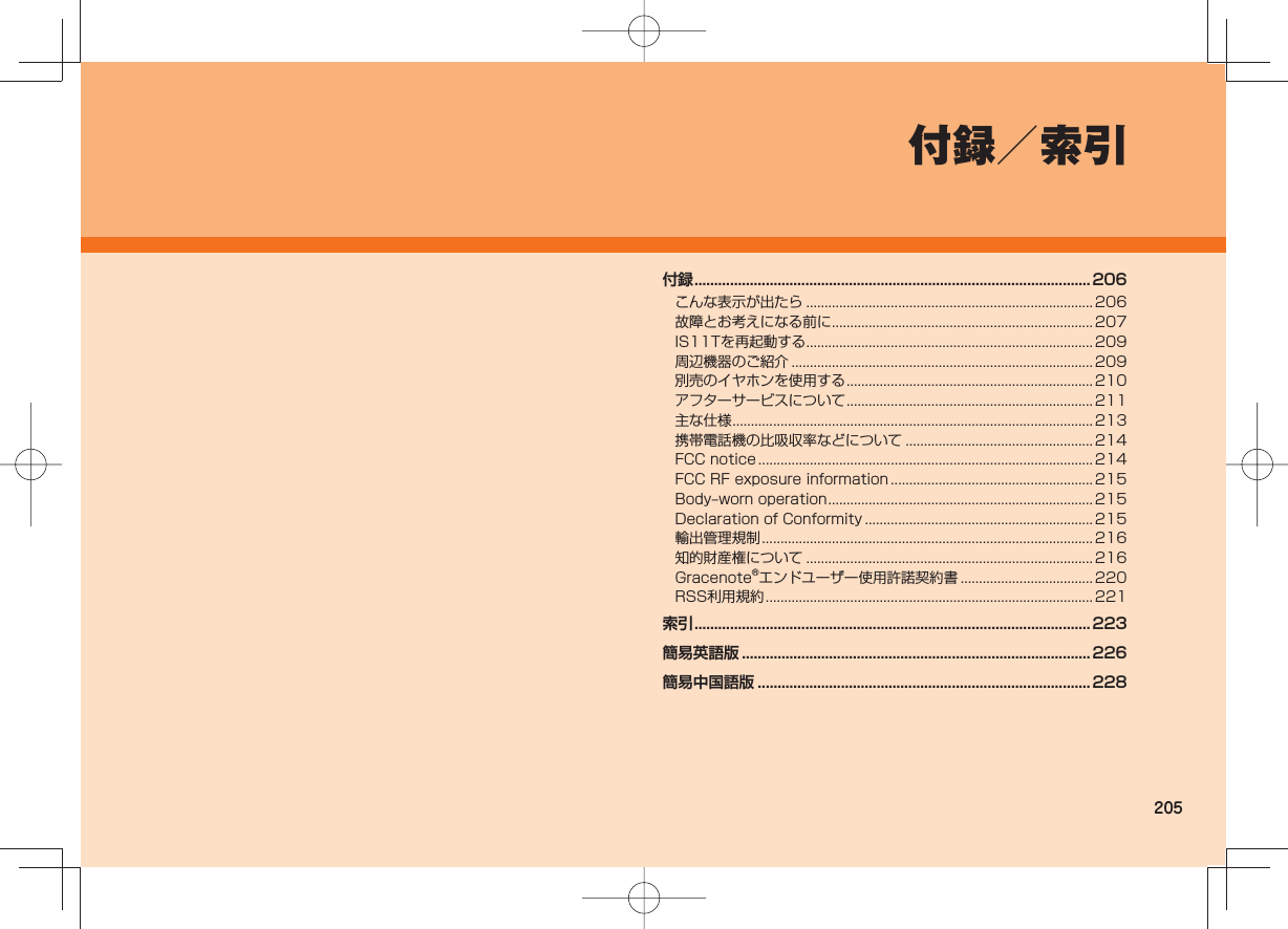 205付録/索引付録 ....................................................................................................206こんな表示が出たら ..............................................................................206故障とお考えになる前に .......................................................................207IS11Tを再起動する .............................................................................. 209周辺機器のご紹介 .................................................................................. 209別売のイヤホンを使用する ................................................................... 210アフターサービスについて ................................................................... 211主な仕様 ..................................................................................................213携帯電話機の比吸収率などについて ...................................................214FCC notice ...........................................................................................214FCC RF exposure information ....................................................... 215Body‒worn operation ........................................................................ 215Declaration of Conformity .............................................................. 215輸出管理規制 .......................................................................................... 216知的財産権について ..............................................................................216Gracenote®エンドユーザー使用許諾契約書 .................................... 220RSS利用規約 .........................................................................................221索引 ....................................................................................................223簡易英語版 ........................................................................................226簡易中国語版 .................................................................................... 228
