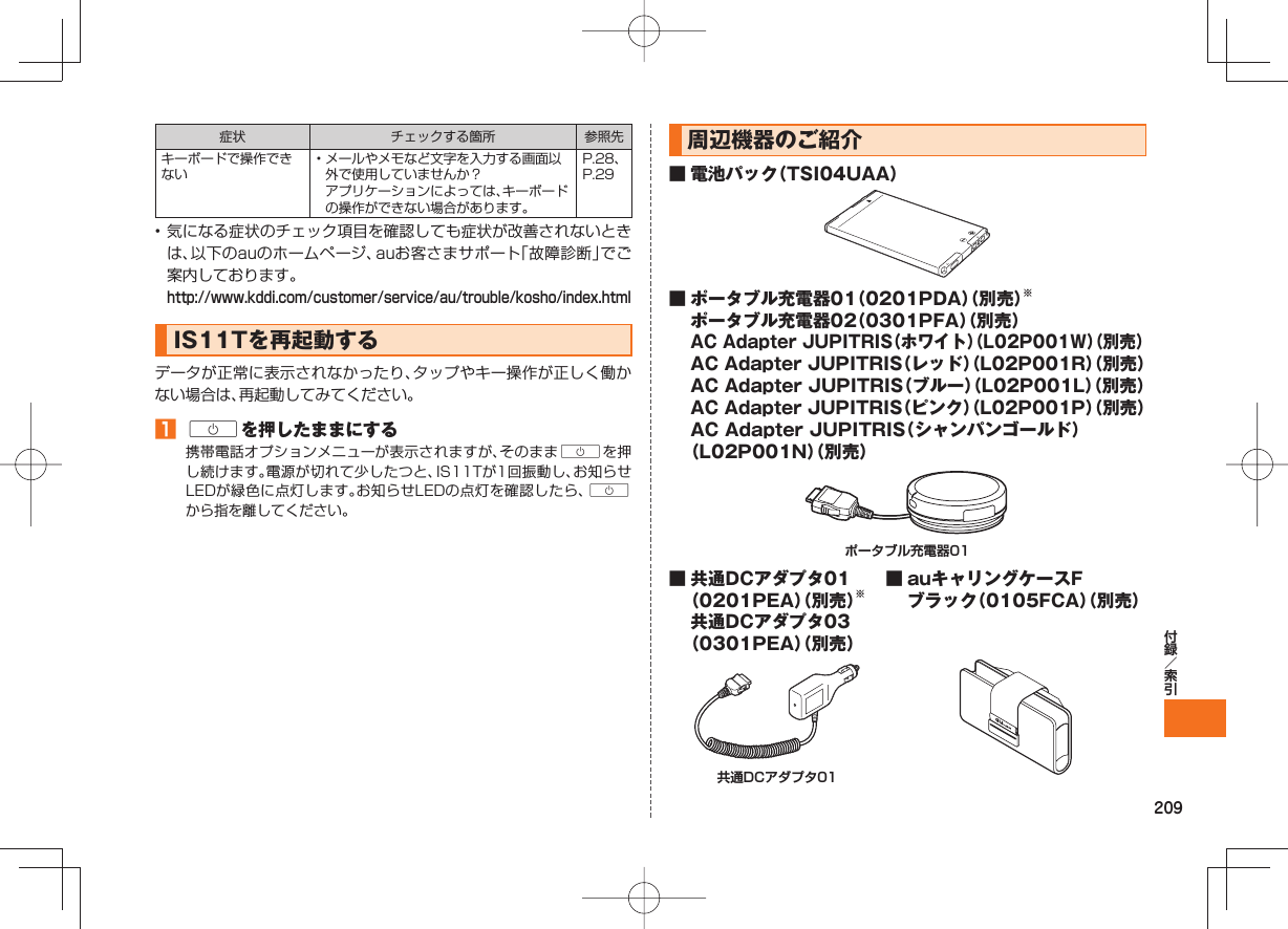 209症状 チェックする箇所 参照先キーボードで操作できない• メールやメモなど文字を入力する画面以外で使用していませんか? アプリケーションによっては、キーボードの操作ができない場合があります。P.28、P.29• 気になる症状のチェック項目を確認しても症状が改善されないときは、以下のauのホームページ、auお客さまサポート「故障診断」でご案内しております。 http://www.kddi.com/customer/service/au/trouble/kosho/index.html IS11Tを 再起動するデータが正常に表示されなかったり、タップやキー操作が正しく働かない場合は、再起動してみてください。 Cを押したままにする携帯電話オプションメニューが表示されますが、そのままCを押し続けます。電源が切れて少したつと、IS11Tが1回振動し、お知らせLEDが緑色に点灯します。お知らせLEDの点灯を確認したら、Cから指を離してください。 周辺機器のご紹介■ 電池パック(TSI04UAA)■ ポータブル充電器01(0201PDA)(別売)※ ポータブル充電器02(0301PFA)(別売) AC Adapter JUPITRIS(ホワイト)(L02P001W)(別売) AC Adapter JUPITRIS(レッド)(L02P001R)(別売) AC Adapter JUPITRIS(ブルー)(L02P001L)(別売) AC Adapter JUPITRIS(ピンク)(L02P001P)(別売) AC Adapter JUPITRIS(シャンパンゴールド)(L02P001N)(別売)ポータブル充電器01■ 共通DCアダプタ01(0201PEA)(別売)※ 共通DCアダプタ03(0301PEA)(別売)■ auキャリングケースFブラック(0105FCA)(別売)共通DCアダプタ01