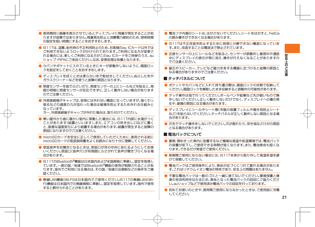 21● 長時間同じ画像を表示させているとディスプレイに残像が発生することがありますが故障ではありません。残像発生防止と消費電力節約のため、照明時間の設定を短い時間にすることをおすすめします。● IS11Tは、盗難、紛失時の不正利用防止のため、お客様のau ICカード以外ではご利用できないようロックがかけられております。ご利用になる方が変更される場合には、新しくご利用になる方がこのau ICカードをご持参のうえ、auショップ・PiPitにご来店ください。なお、変更処理は有償となります。● カバンやポケットに入れているときにキーが誤動作しないように、画面ロックを設定をしておくことをおすすめします。● ディスプレイを拭くときは柔らかい布で乾拭きしてください。ぬらした布やガラスクリーナーなどを使うと故障の原因となります。● 照度センサーを指でふさいだり、照度センサーの上にシールなどを貼ると、周囲の明暗に照度センサーが反応できずに、正しく動作しない場合がありますのでご注意ください。● 外部接続端子キャップは、容易には外れない構造になっていますが、強く引っ張るなどの過度の力が加わった場合は破損を防止するため外れる仕組みとなっています。 万一、外部接続端子キャップが外れた場合は、取り付けてください。● 寒い屋外から急に暖かい室内に移動した場合には、IS11T内部に水滴がつくことがあります(結露といいます)。また、エアコンの吹き出し口などに置くと、急激な温度変化により結露する場合があります。結露が発生すると故障の原因になりますのでご注意ください。● microSDカードを安全に正しくご使用していただくために、使用される前にmicroSDカードの取扱説明書をよくお読みになり十分に理解してください。● 受話音声をお聞きになるときは、受話口が耳の中央にあたるようにしてお使いください。受話口(音声穴)が耳周囲にふさがれて音声が聞きづらくなる場合があります。● IS11TのBluetooth®機能は日本国内および米国規格に準拠し、認定を取得しています。一部の国/地域ではBluetooth®機能の使用が制限されることがあります。海外でご利用になる場合は、その国/地域の法規制などの条件をご確認ください。● 無線LAN機能(Wi-Fi)は日本国内でご使用ください。IS11Tの無線LAN(Wi-Fi)機能は日本国内での無線規格に準拠し、認定を取得しています。海外で使用すると罰せられることがあります。● 電池フタ内側のシートは、はがさないでください。シートをはがすと、FeliCaの読み書きができなくなる場合があります。● IS11Tは不正改造を防止するために容易に分解できない構造になっています。また、改造することは電波法で禁止されています。● 近接センサーの上にシールなどを貼ると、センサーが誤動作し着信中や通話中にディスプレイの表示が常に消え、操作が行えなくなることがありますのでご注意ください。● 磁石やスピーカー、テレビなど磁力を有する機器に近づけると故障の原因となる場合がありますのでご注意ください。■ タッチパネルについて● ポケットやカバンなどに入れて持ち運ぶ際は、画面ロックの状態で収納してください。画面ロックを解除したまま収納すると誤動作の可能性があります。● タッチ操作は指で行ってください。ボールペンや鉛筆など先が鋭いもので操作しないでください。正しく動作しないだけでなく、ディスプレイへの傷の発生や、破損の原因になる場合があります。● ディスプレイにシールやシート類(市販の保護フィルムや覗き見防止シートなど)を貼らないでください。タッチパネルが正しく動作しない原因となる場合があります。● 爪先でタッチ操作をしないでください。爪が割れたり、突き指などけがの原因となる場合があります。 ■ 電池パックについて● 夏期、閉めきった車内に放置するなど極端な高温や低温環境では、電池パックの容量が低下し、ご使用できる時間が短くなります。また、電池寿命も短くなります。できるだけ常温でご使用ください。● 長期間ご使用にならない場合には、IS11T本体から取り外して高温多湿を避けて保管してください。● 電池パックはご使用条件により、寿命が近づくにつれて膨れる場合があります。これはリチウムイオン電池の特性であり、安全上の問題はありません。● 不要な電池パックは一般のゴミと一緒に捨てないでください。環境保護と資源の有効利用をはかるため、寿命となった電池パックの回収にご協力ください。auショップなどで使用済み電池パックの回収を行っております。● 初めてお使いのときや、長時間ご使用にならなかったときは、ご使用前に充電してください。