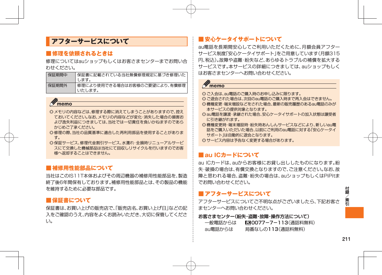 211 アフターサービスについて ■ 修理を依頼されるときは修理についてはauショップもしくはお客さまセンターまでお問い合わせください。保証期間中 保証書に記載されている当社無償修理規定に基づき修理いたします。保証期間外 修理により使用できる場合はお客様のご要望により、有償修理いたします。◎ メモリの内容などは、修理する際に消えてしまうことがありますので、控えておいてください。なお、メモリの内容などが変化・消失した場合の損害および逸失利益につきましては、当社では一切責任を負いかねますのであらかじめご了承ください。◎ 修理の際、当社の品質基準に適合した再利用部品を使用することがあります。◎ 保証サービス、修理代金割引サービス、水濡れ・全損時リニューアルサービスにて交換した機械部品は当社にて回収しリサイクルを行いますのでお客様へ返却することはできません。 ■ 補修用性能部品について当社はこのIS11T本体およびその周辺機器の補修用性能部品を、製造終了後6年間保有しております。補修用性能部品とは、その製品の機能を維持するために必要な部品です。 ■ 保証書について保証書は、お買い上げの販売店で、「販売店名、お買い上げ日」などの記入をご確認のうえ、内容をよくお読みいただき、大切に保管してください。 ■ 安心ケータイサポートについてau電話を長期間安心してご利用いただくために、月額会員アフターサービス制度「安心ケータイサポート」をご用意しています(月額315円、税込)。故障や盗難・紛失など、あらゆるトラブルの補償を拡大するサービスです。本サービスの詳細につきましては、auショップもしくはお客さまセンターへお問い合わせください。◎ ご入会は、au電話のご購入時のお申し込みに限ります。◎ ご退会された場合は、次回のau電話のご購入時まで再入会はできません。◎ 機種変更・端末増設などをされた場合、最新の販売履歴のあるau電話のみが本サービスの提供対象となります。◎ au電話を譲渡・承継された場合、安心ケータイサポートの加入状態は譲受者に引き継がれます。◎ 機種変更時・端末増設時・紛失時あんしんサービスなどにより、新しいau電話をご購入いただいた場合、以前にご利用のau電話に対する「安心ケータイサポート」は自動的に退会となります。◎ サービス内容は予告なく変更する場合があります。 ■ au ICカードについてau ICカードは、auからお客様にお貸し出ししたものになります。紛失・破損の場合は、有償交換となりますので、ご注意ください。なお、故障と思われる場合、盗難・紛失の場合は、auショップもしくはPiPitまでお問い合わせください。 ■ アフターサービスについてアフターサービスについてご不明な点がございましたら、下記お客さまセンターへお問い合わせください。お客さまセンター(紛失・盗難・故障・操作方法について)一般電話からは 0077−7−113(通話料無料)au電話からは 局番なしの113(通話料無料)