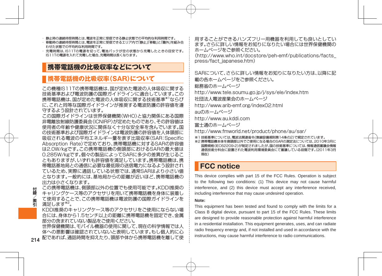 214・ 静止時の連続待受時間とは、電波を正常に受信できる静止状態での平均的な利用時間です。・ 移動時の連続待受時間とは、電波を正常に受信できるエリア内で「静止」「移動」と「圏外」を組み合わせた状態での平均的な利用時間です。・ 充電時間は、IS11Tの電源を切って、電池パックが空の状態から充電したときの目安です。IS11Tの電源を入れて充電した場合、充電時間は長くなります。携帯電話機の比吸収率などについて携帯電話機の比吸収率(SAR)についてこの機種IS11Tの携帯電話機は、国が定めた電波の人体吸収に関する技術基準および電波防護の国際ガイドラインに適合しています。この携帯電話機は、国が定めた電波の人体吸収に関する技術基準※1ならびに、これと同等な国際ガイドラインが推奨する電波防護の許容値を遵守するよう設計されています。この国際ガイドラインは世界保健機関(WHO)と協力関係にある国際非電離放射線防護委員会(ICNIRP)が定めたものであり、その許容値は使用者の年齢や健康状況に関係なく十分な安全率を含んでいます。国の技術基準および国際ガイドラインは電波防護の許容値を人体頭部に吸収される電波の平均エネルギー量を表す比吸収率(SAR:Specific Absorption Rate)で定めており、携帯電話機に対するSARの許容値は2.0W/kgです。この携帯電話機の側頭部におけるSARの最大値は0.285W/kgです。個々の製品によってSARに多少の差異が生じることもありますが、いずれも許容値を満足しています。携帯電話機は、携帯電話基地局との通信に必要な最低限の送信電力になるよう設計されているため、実際に通話している状態では、通常SARはより小さい値となります。一般的には、基地局からの距離が近いほど、携帯電話機の出力は小さくなります。この携帯電話機は、側頭部以外の位置でも使用可能です。KDDI推奨のキャリングケース等のアクセサリを用いて携帯電話機を身体に装着して使用することで、この携帯電話機は電波防護の国際ガイドラインを満足します※2。KDDI推奨のキャリングケース等のアクセサリをご使用にならない場合には、身体から1.5センチ以上の距離に携帯電話機を固定でき、金属部分の含まれていない製品をご使用ください。世界保健機関は、モバイル機器の使用に関して、現在の科学情報では人体への悪影響は確認されていないと表明しています。もし個人的に心配であれば、通話時間を抑えたり、頭部や体から携帯電話機を離して使用することができるハンズフリー用機器を利用しても良いとしています。さらに詳しい情報をお知りになりたい場合には世界保健機関のホームページをご参照ください。(http://www.who.int/docstore/peh-emf/publications/facts_press/fact_japanese.htm)SARについて、さらに詳しい情報をお知りになりたい方は、以降に記載の各ホームページをご参照ください。総務省のホームページhttp://www.tele.soumu.go.jp/j/sys/ele/index.htm社団法人電波産業会のホームページhttp://www.arib-emf.org/index02.htmlauのホームページhttp://www.au.kddi.com富士通のホームページhttp://www.fmworld.net/product/phone/au/sar/※1 技術基準については、電波法関連省令(無線設備規則第14条の2)で規定されています。※2 携帯電話機本体を側頭部以外でご使用になる場合のSARの測定法については、2010年3月に国際規格(IEC62209-2)が制定されましたが、国の技術基準については、情報通信審議会情報通信技術分科会に設置された電波利用環境委員会にて審議している段階です。(2011年3月現在)FCC noticeThis device complies with part 15 of the FCC Rules. Operation is subject to the following two conditions: (1) This device may not cause harmful interference, and (2) this device must accept any interference received, including interference that may cause undesired operation.Note:This equipment has been tested and found to comply with the limits for a Class B digital device, pursuant to part 15 of the FCC Rules. These limits are designed to provide reasonable protection against harmful interference in a residential installation. This equipment generates, uses, and can radiate radio frequency energy and, if not installed and used in accordance with the instructions, may cause harmful interference to radio communications.