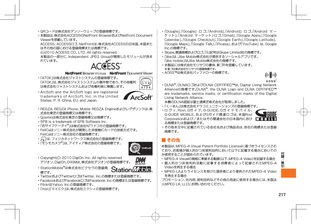 217• QRコードは株式会社デンソーウェーブの登録商標です。• 本製品は、株式会社ACCESSのNetFront BrowserおよびNetFront Document Viewerを搭載しています。 ACCESS、ACCESSロゴ、NetFrontは、株式会社ACCESSの日本国、米国またはその他の国における登録商標または商標です。 (c)2010 ACCESS CO., LTD. All rights reserved. 本製品の一部分に、Independent JPEG Groupが開発したモジュールが含まれています。• 「ATOK」は株式会社ジャストシステムの登録商標です。 「ATOK」は、株式会社ジャストシステムの著作物であり、その他権利は株式会社ジャストシステムおよび各権利者に帰属します。• ArcSoft and the ArcSoft logo are registered trademarks of ArcSoft, Inc. in the United States, P. R. China, EU, and Japan. • REGZA、REGZA Phone、Mobile REGZA Engineおよびレグザリンクは、株式会社東芝の登録商標又は商標です。• Qosmioは株式会社東芝の登録商標又は商標です。• SPB is a trademark of SPB Software Inc.• 「おサイフケータイ®」は株式会社NTTドコモの登録商標です。• FeliCaはソニー株式会社が開発した非接触ICカードの技術方式です。 FeliCaはソニー株式会社の登録商標です。• は、フェリカネットワークス株式会社の登録商標です。• 「モシモカメラ®」は、アイティア株式会社の登録商標です。• Copyright(C) 2010 DigiOn, Inc. All rights reserved. デジオン、DigiOn、DiXiMは、株式会社デジオンの登録商標です。• StationMobile®は株式会社ピクセラの登録商標です。• TwitterおよびTwitterロゴはTwitter, Inc.の商標または登録商標です。• FacebookおよびFacebookロゴはFacebook, Inc.の商標または登録商標です。• FlickrはYahoo, Inc.の登録商標です。• 「mixi」「マイミク」は、株式会社ミクシィの登録商標です。• 「Google」、「Google」 ロゴ、「Android」、「Android」 ロゴ、「Android マ ーケット」、「Android マ ーケ ット 」ロゴ、「Gmail」、「Google Apps」、「Google Calendar」、「Google Checkout」、「Google Earth」、「Google Latitude」、「Google Maps」、「Google Talk」、「Picasa」、および「YouTube」 は、Google Inc.の商標です。• Skype、関連商標およびロゴ、「S」記号はSkype Limited社の商標です。• 「jibe」は、Jibe Mobile株式会社が提供するソーシャルアプリです。 「jibe mobile」はJibe Mobile株式会社の商標です。• 本製品には株式会社モリサワの書体、新ゴRを搭載しています。※ 新ゴは株式会社モリサワの登録商標です。• AOSS™は株式会社バッファローの商標です。• DLNA®、DLNAロゴおよびDLNA CERTIFIED™は、Digital Living Network Allianceの商標です。DLNA®, the DLNA Logo and DLNA CERTIFIED™ are trademarks, service marks, or certification marks of the Digital Living Network Alliance. 本機のDLNA認証は富士通東芝株式会社が取得しました。• 「くーまん」は株式会社ドラコミュニケーションズの登録商標です。• ロヴィ、Rovi、Gガイド、G-GUIDE、Gガイドモバイル、G-GUIDE MOBILE、およびGガイド関連ロゴは、米国Rovi Corporationおよび/またはその関連会社の日本国内における商標または登録商標です。• その他本文中に記載されている会社名および商品名は、各社の商標または登録商標です。 ■ その他本製品は、MPEG‒4 Visual Patent Portfolio Licenseに基づきライセンスされており、お客様が個人的かつ非営利目的において以下に記載する場合においてのみ使用することが認められています。• MPEG‒4 Visualの規格に準拠する動画(以下、MPEG‒4 Video)を記録する場合• 個人的かつ非営利的活動に従事する消費者によって記録されたMPEG‒4 Videoを再生する場合• MPEG‒LAよりライセンスを受けた提供者により提供されたMPEG‒4 Videoを再生する場合プロモーション、社内用、営利目的などその他の用途に使用する場合には、米国法人MPEG LA.LLCにお問い合わせください。