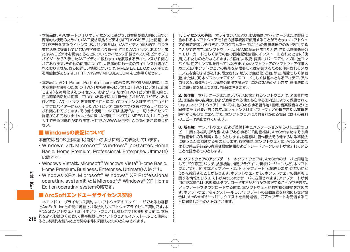 218• 本製品は、AVCポートフォリオライセンスに基づき、お客様が個人的に、且つ非商業的な使用のために(i)AVC規格準拠のビデオ(以下「AVCビデオ」と記載します)を符号化するライセンス、および/または(ii)AVCビデオ(個人的で、且つ商業的活動に従事していないお客様により符号化されたAVCビデオ、および/またはAVCビデオを提供することについてライセンス許諾されているビデオプロバイダーから入手したAVCビデオに限ります)を復号するライセンスが許諾されております。その他の使用については、黙示的にも一切のライセンス許諾がされておりません。さらに詳しい情報については、MPEG LA, L.L.C.から入手できる可能性があります。HTTP://WWW.MPEGLA.COM をご参照ください。• 本製品は、VC-1 Patent Portfolio Licenseに基づき、お客様が個人的に、且つ非商業的な使用のために(i)VC-1規格準拠のビデオ(以下「VC-1ビデオ」と記載します)を符号化するライセンス、および/または(ii)VC-1ビデオ(個人的で、且つ商業的活動に従事していないお客様により符号化されたVC-1ビデオ、および/またはVC-1ビデオを提供することについてライセンス許諾されているビデオプロバイダーから入手したVC-1ビデオに限ります)を復号するライセンスが許諾されております。その他の使用については、黙示的にも一切のライセンス許諾がされておりません。さらに詳しい情報については、MPEG LA, L.L.C.から入手できる可能性があります。HTTP://WWW.MPEGLA.COM をご参照ください。 ■ Windowsの表記について本書では各OS(日本語版)を以下のように略して表記しています。• Windows 7は、Microsoft® Windows® 7(Starter、Home Basic、Home Premium、Professional、Enterprise、Ultimate)の略です。• Windows Vistaは、Microsoft® Windows Vista®(Home Basic、Home Premium、Business、Enterprise、Ultimate)の略です。• Windows XPは、Microsoft® Windows® XP Professional operating systemま た はMicrosoft® Windows® XP Home Edition operating systemの略です。 ■ ArcSoftエンドユーザライセンス契約 本エンドユーザライセンス契約は、ソフトウェアのエンドユーザであるお客様とArcSoft, Incとの間に締結される法的なソフトウェアライセンス契約です。本ArcSoftソフトウェア(以下「本ソフトウェア」と称します)を使用する前に、本契約をよくお読みください。携帯機器に本ソフトウェアをインストールして使用すると、本契約を読んだ上で契約条件に同意したものとみなされます。1. ライセンスの許諾 本ライセンスにより、お客様は、本パッケージまたは製品に含まれる本ソフトウェアを1台の携帯機器で使用することができます。ソフトウェアの被許諾者はそれぞれ、プログラムを一度に1台の携帯機器でのみ「使用」することができます。本ソフトウェアは、RAMに読み込まれたとき、または携帯機器のメモリーカードもしくはその他の固定記憶装置にインストールされたときに「使用」されたものとみなされます。お客様は、改変、変換、リバースアセンブル、逆コンパイル、逆アセンブルを行ってはならず、(i)本ソフトウェアのソフトウェア保護メカニズム(本ソフトウェアの機能を制限もしくは制御するために使用されるメカニズムを含みますがこれに限定されません)の無効化、迂回、除去、解除もしくは回避、または、(ii)本ソフトウェアのソースコードもしくは基本となるアイデア、アルゴリズム、構造もしくは構成の抽出を試みてはならないものとします(適用法により当該行動を禁止できない場合は除きます)。2. 著作権 本パッケージまたはデバイスに含まれるソフトウェアは、米国著作権法、国際協定の各規定、および適用される他のあらゆる国内法によって保護されています。本ソフトウェアについては、他のあらゆる著作物(書籍、音楽録音など)と同様に扱う必要があります。本ライセンスは本ソフトウェアの貸与または賃貸を許可するものではなく、また、本ソフトウェアに添付資料がある場合にはその資料のコピーは禁止されています。3. 所有権 本ソフトウェアおよび添付ドキュメンテーションならびに上記のコピーに関する権利、所有権、およびあらゆる知的財産権は、ArcSoftまたはその第三許諾者にのみ帰属するものとします。お客様は、著作権法その他あらゆる準拠法に従うことに同意するものとします。お客様は、本ソフトウェアに、ArcSoftまたはその第三許諾者の貴重な機密情報およびトレードシークレットが含まれていることを認めるものとします。4. ソフトウェアのアップデート 本ソフトウェアは、ArcSoftのサーバと同期化して、バグ修正、パッチ、拡張機能、補足プラグイン、新規バージョンなど、本ソフトウェアで利用可能なアップデート(以下「アップデート」と総称します)がないかどうかを確認することがあります。本ソフトウェアから、本ソフトウェアの最新版に関する情報のリクエストがArcSoftのサーバに送信されます。アップデートが利用可能な場合は、お客様はダウンロードするかどうかを選択することができます。アップデートをダウンロードする前に、本ソフトウェアがお客様の許諾を求めます。本ソフトウェアをインストールし、アップデートの自動確認を無効にしない場合は、ArcSoftのサーバにリクエストを自動送信してアップデートを受信することに同意したものとみなされます。
