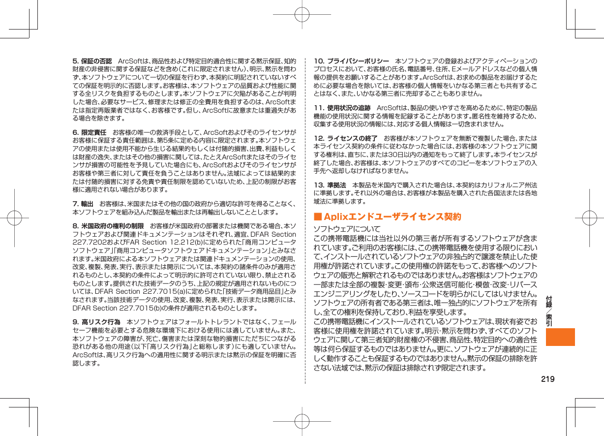 2195. 保証の否認 ArcSoftは、商品性および特定目的適合性に関する黙示保証、知的財産の非侵害に関する保証などを含め(これに限定されません)、明示、黙示を問わず、本ソフトウェアについて一切の保証を行わず、本契約に明記されていないすべての保証を明示的に否認します。お客様は、本ソフトウェアの品質および性能に関する全リスクを負担するものとします。本ソフトウェアに欠陥があることが判明した場合、必要なサービス、修理または修正の全費用を負担するのは、ArcSoftまたは指定再販業者ではなく、お客様です。但し、ArcSoftに故意または重過失がある場合を除きます。6. 限定責任 お客様の唯一の救済手段として、ArcSoftおよびそのライセンサがお客様に保証する責任範囲は、第5条に定める内容に限定されます。本ソフトウェアの使用または使用不能から生じる結果的もしくは付随的損害、出費、利益もしくは財産の逸失、またはその他の損害に関しては、たとえArcSoftまたはそのライセンサが損害の可能性を予見していた場合にも、ArcSoftおよびそのライセンサがお客様や第三者に対して責任を負うことはありません。法域によっては結果的または付随的損害に対する免責や責任制限を認めていないため、上記の制限がお客様に適用されない場合があります。7. 輸出 お客様は、米国またはその他の国の政府から適切な許可を得ることなく、本ソフトウェアを組み込んだ製品を輸出または再輸出しないこととします。8. 米国政府の権利の制限 お客様が米国政府の部署または機関である場合、本ソフトウェアおよび関連ドキュメンテーションはそれぞれ、適宜、DFAR Section 227.7202およびFAR Section 12.212(b)に定められた「商用コンピュータソフトウェア」「商用コンピュータソフトウェアドキュメンテーション」とみなされます。米国政府による本ソフトウェアまたは関連ドキュメンテーションの使用、改変、複製、発表、実行、表示または開示については、本契約の諸条件のみが適用されるものとし、本契約の条件によって明示的に許可されていない限り、禁止されるものとします。提供された技術データのうち、上記の規定が適用されないものについては、DFAR Section 227.7015(a)に定められた「技術データ商用品目」とみなされます。当該技術データの使用、改変、複製、発表、実行、表示または開示には、DFAR Section 227.7015(b)の条件が適用されるものとします。9. 高リスク行為 本ソフトウェアはフォールトトレラントではなく、フェールセーフ機能を必要とする危険な環境下における使用には適していません。また、本ソフトウェアの障害が、死亡、傷害または深刻な物的損害にただちにつながる恐れがある他の用途(以下「高リスク行為」と総称します)にも適していません。ArcSoftは、高リスク行為への適用性に関する明示または黙示の保証を明確に否認します。10. プライバシーポリシー 本ソフトウェアの登録およびアクティベーションのプロセスにおいて、お客様の氏名、電話番号、住所、Eメールアドレスなどの個人情報の提供をお願いすることがあります。ArcSoftは、お求めの製品をお届けするために必要な場合を除いては、お客様の個人情報をいかなる第三者とも共有することはなく、また、いかなる第三者に売却することもありません。11. 使用状況の追跡 ArcSoftは、製品の使いやすさを高めるために、特定の製品機能の使用状況に関する情報を記録することがあります。匿名性を維持するため、収集する使用状況の情報には、対応する個人情報は一切含まれません。12. ライセンスの終了 お客様が本ソフトウェアを無断で複製した場合、または本ライセンス契約の条件に従わなかった場合には、お客様の本ソフトウェアに関する権利は、直ちに、または30日以内の通知をもって終了します。本ライセンスが終了した場合、お客様は、本ソフトウェアのすべてのコピーを本ソフトウェアの入手先へ返却しなければなりません。13. 準拠法 本製品を米国内で購入された場合は、本契約はカリフォルニア州法に準拠します。それ以外の場合は、お客様が本製品を購入された各国法または各地域法に準拠します。 ■ Aplixエンドユーザライセンス契約ソフトウェアについてこの携帯電話機には当社以外の第三者が所有するソフトウェアが含まれています。ご利用のお客様には、この携帯電話機を使用する限りにおいて、インストールされているソフトウェアの非独占的で譲渡を禁止した使用権が許諾されています。この使用権の許諾をもって、お客様へのソフトウェアの販売と解釈されるものではありません。お客様はソフトウェアの一部または全部の複製・変更・頒布・公衆送信可能化・模倣・改変・リバースエンジニアリングをしたり、ソースコードを明らかにしてはいけません。ソフトウェアの所有者である第三者は、唯一独占的にソフトウェアを所有し、全ての権利を保持しており、利益を享受します。この携帯電話機にインストールされているソフトウェアは、現状有姿でお客様に使用権を許諾されています。明示・黙示を問わず、すべてのソフトウェアに関して第三者知的財産権の不侵害、商品性、特定目的への適合性等は何ら保証するものではありません。更に、ソフトウェアが連続的に正しく動作することも保証するものではありません。黙示の保証の排除を許さない法域では、黙示の保証は排除されず限定されます。