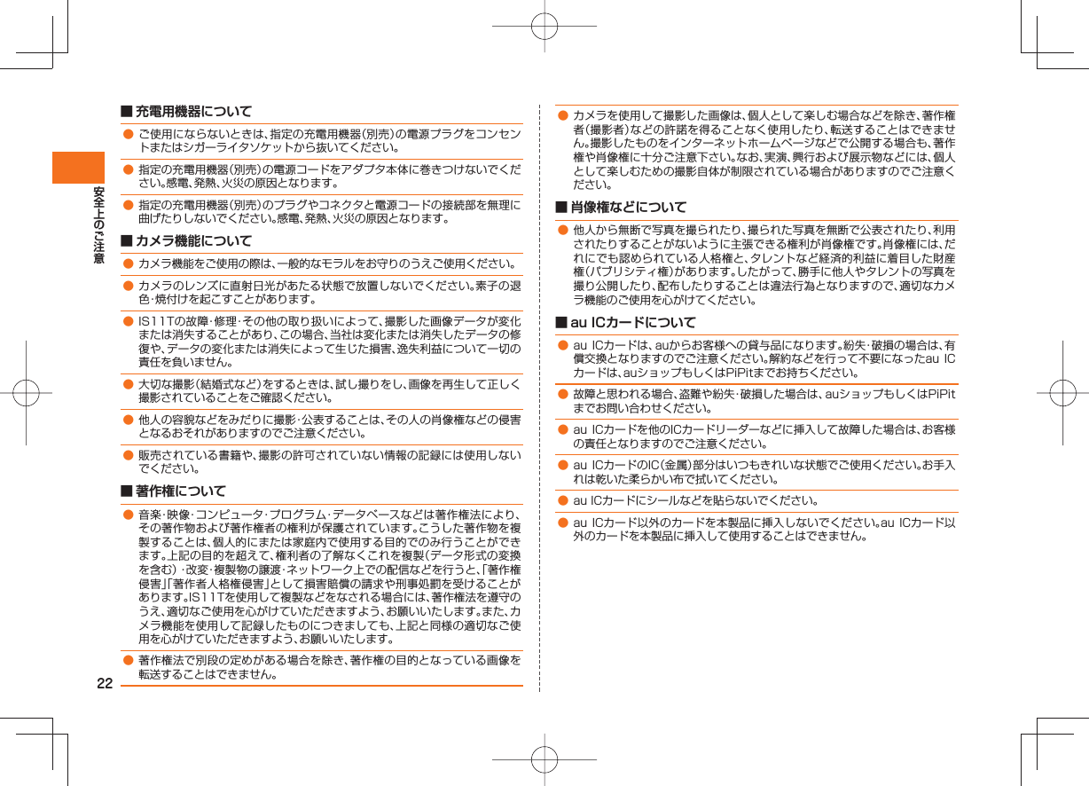 22■ 充電用機器について● ご使用にならないときは、指定の充電用機器(別売)の電源プラグをコンセントまたはシガーライタソケットから抜いてください。● 指定の充電用機器(別売)の電源コードをアダプタ本体に巻きつけないでください。感電、発熱、火災の原因となります。● 指定の充電用機器(別売)のプラグやコネクタと電源コードの接続部を無理に曲げたりしないでください。感電、発熱、火災の原因となります。■ カメラ機能について● カメラ機能をご使用の際は、一般的なモラルをお守りのうえご使用ください。● カメラのレンズに直射日光があたる状態で放置しないでください。素子の退色・焼付けを起こすことがあります。● IS11Tの故障・修理・その他の取り扱いによって、撮影した画像データが変化または消失することがあり、この場合、当社は変化または消失したデータの修復や、データの変化または消失によって生じた損害、逸失利益について一切の責任を負いません。● 大切な撮影(結婚式など)をするときは、試し撮りをし、画像を再生して正しく撮影されていることをご確認ください。● 他人の容貌などをみだりに撮影・公表することは、その人の肖像権などの侵害となるおそれがありますのでご注意ください。● 販売されている書籍や、撮影の許可されていない情報の記録には使用しないでください。■ 著作権について● 音楽・映像・コンピュータ・プログラム・データベースなどは著作権法により、その著作物および著作権者の権利が保護されています。こうした著作物を複製することは、個人的にまたは家庭内で使用する目的でのみ行うことができます。上記の目的を超えて、権利者の了解なくこれを複製(データ形式の変換を含む)・改変・複製物の譲渡・ネットワーク上での配信などを行うと、「著作権侵害」「著作者人格権侵害」として損害賠償の請求や刑事処罰を受けることがあります。IS11Tを使用して複製などをなされる場合には、著作権法を遵守のうえ、適切なご使用を心がけていただきますよう、お願いいたします。また、カメラ機能を使用して記録したものにつきましても、上記と同様の適切なご使用を心がけていただきますよう、お願いいたします。● 著作権法で別段の定めがある場合を除き、著作権の目的となっている画像を転送することはできません。● カメラを使用して撮影した画像は、個人として楽しむ場合などを除き、著作権者(撮影者)などの許諾を得ることなく使用したり、転送することはできません。撮影したものをインターネットホームページなどで公開する場合も、著作権や肖像権に十分ご注意下さい。なお、実演、興行および展示物などには、個人として楽しむための撮影自体が制限されている場合がありますのでご注意ください。■ 肖像権などについて● 他人から無断で写真を撮られたり、撮られた写真を無断で公表されたり、利用されたりすることがないように主張できる権利が肖像権です。肖像権には、だれにでも認められている人格権と、タレントなど経済的利益に着目した財産権(パブリシティ権)があります。したがって、勝手に他人やタレントの写真を撮り公開したり、配布したりすることは違法行為となりますので、適切なカメラ機能のご使用を心がけてください。■ au ICカードについて● au ICカードは、auからお客様への貸与品になります。紛失・破損の場合は、有償交換となりますのでご注意ください。解約などを行って不要になったau ICカードは、auショップもしくはPiPitまでお持ちください。● 故障と思われる場合、盗難や紛失・破損した場合は、auショップもしくはPiPitまでお問い合わせください。● au ICカードを他のICカードリーダーなどに挿入して故障した場合は、お客様の責任となりますのでご注意ください。● au ICカードのIC(金属)部分はいつもきれいな状態でご使用ください。お手入れは乾いた柔らかい布で拭いてください。● au ICカードにシールなどを貼らないでください。● au ICカード以外のカードを本製品に挿入しないでください。au ICカード以外のカードを本製品に挿入して使用することはできません。