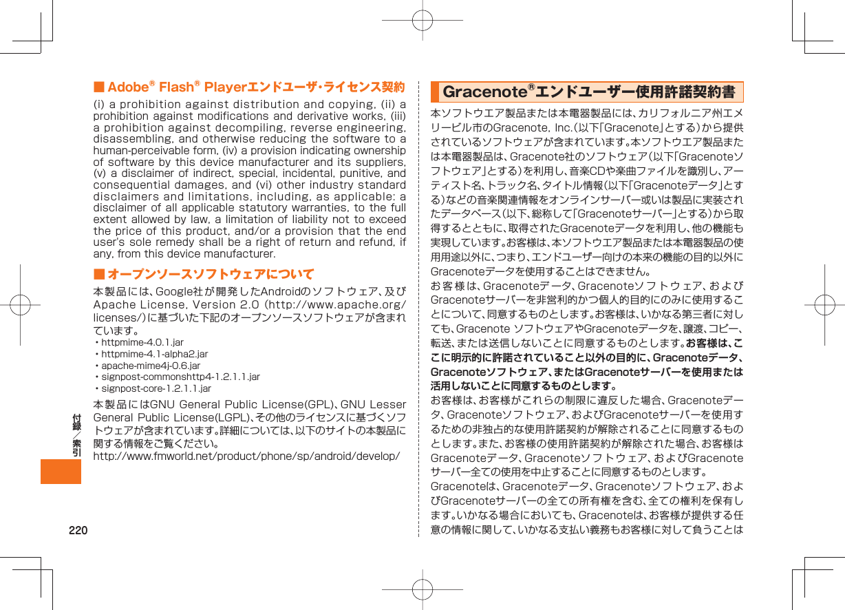 220 ■ Adobe® Flash® Playerエンドユーザ・ライセンス契約(i) a prohibition against distribution and copying, (ii) a prohibition against modifications and derivative works, (iii) a prohibition against decompiling, reverse engineering, disassembling, and otherwise reducing the software to a human-perceivable form, (iv) a provision indicating ownership of software by this device manufacturer and its suppliers, (v) a disclaimer of indirect, special, incidental, punitive, and consequential damages, and (vi) other industry standard disclaimers and limitations, including, as applicable: a disclaimer of all applicable statutory warranties, to the full extent allowed by law, a limitation of liability not to exceed the price of this product, and/or a provision that the end user's sole remedy shall be a right of return and refund, if any, from this device manufacturer. ■ オープンソースソフトウェアについて本製品には、Google社が開発したAndroidのソフトウェア、及びApache License, Version 2.0 (http://www.apache.org/licenses/)に基づいた下記のオープンソースソフトウェアが含まれています。• httpmime-4.0.1.jar• httpmime-4.1-alpha2.jar• apache-mime4j-0.6.jar• signpost-commonshttp4-1.2.1.1.jar• signpost-core-1.2.1.1.jar本製品にはGNU General Public License(GPL)、GNU Lesser General Public License(LGPL)、その他のライセンスに基づくソフトウェアが含まれています。詳細については、以下のサイトの本製品に関する情報をご覧ください。http://www.fmworld.net/product/phone/sp/android/develop/Gracenote®エンドユーザー使用許諾契約書本ソフトウエア製品または本電器製品には、カリフォルニア州エメリービル市のGracenote, Inc.(以下「Gracenote」とする)から提供されているソフトウェアが含まれています。本ソフトウエア製品または本電器製品は、Gracenote社のソフトウェア(以下「Gracenoteソフトウェア」とする)を利用し、音楽CDや楽曲ファイルを識別し、アーティスト名、トラック名、タイトル情報(以下「Gracenoteデータ」とする)などの音楽関連情報をオンラインサーバー或いは製品に実装されたデータベース(以下、総称して「Gracenoteサーバー」とする)から取得するとともに、取得されたGracenoteデータを利用し、他の機能も実現しています。お客様は、本ソフトウエア製品または本電器製品の使用用途以外に、つまり、エンドユーザー向けの本来の機能の目的以外にGracenoteデータを使用することはできません。お客様は、Gracenoteデ ータ、Gracenoteソフトウェア、およびGracenoteサーバーを非営利的かつ個人的目的にのみに使用することについて、同意するものとします。お客様は、いかなる第三者に対しても、Gracenote ソフトウェアやGracenoteデータを、譲渡、コピー、転送、または送信しないことに同意するものとします。お客様は、ここに明示的に許諾されていること以外の目的に、Gracenoteデータ、Gracenoteソフトウェア、またはGracenoteサーバーを使用または活用しないことに同意するものとします。お客様は、お客様がこれらの制限に違反した場合、Gracenoteデータ、Gracenoteソフトウェア、およびGracenoteサーバーを使用するための非独占的な使用許諾契約が解除されることに同意するものとします。また、お客様の使用許諾契約が解除された場合、お客様はGracenoteデ ータ、Gracenoteソフトウェア、お よ びGracenoteサーバー全ての使用を中止することに同意するものとします。Gracenoteは、Gracenoteデータ、Gracenoteソフトウェア、およびGracenoteサーバーの全ての所有権を含む、全ての権利を保有します。いかなる場合においても、Gracenoteは、お客様が提供する任意の情報に関して、いかなる支払い義務もお客様に対して負うことは