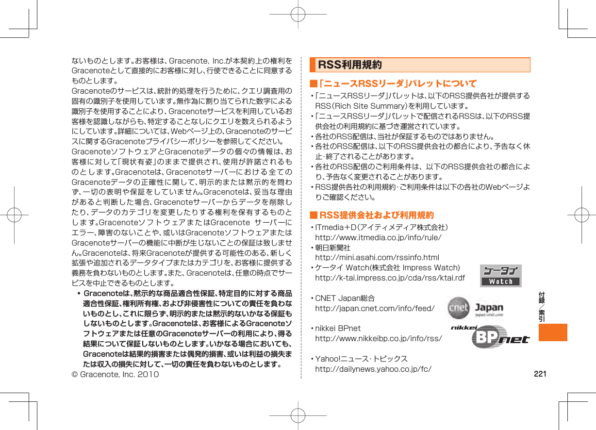 221ないものとします。お客様は、Gracenote, Inc.が本契約上の権利をGracenoteとして直接的にお客様に対し、行使できることに同意するものとします。Gracenoteのサービスは、統計的処理を行うために、クエリ調査用の固有の識別子を使用しています。無作為に割り当てられた数字による識別子を使用することにより、Gracenoteサービスを利用しているお客様を認識しながらも、特定することなしにクエリを数えられるようにしています。詳細については、Webページ上の、Gracenoteのサービスに関するGracenoteプライバシーポリシーを参照してください。GracenoteソフトウェアとGracenoteデータの個々の情報は、お客様に対して「現状有姿」のままで提供され、使用が許諾されるものとします。Gracenoteは、Gracenoteサ ーバ ーにおける全てのGracenoteデータの正確性に関して、明示的または黙示的を問わず、一切の表明や保証をしていません。Gracenoteは、妥当な理由があると判断した場合、Gracenoteサーバーからデータを削除したり、データのカテゴリを変更したりする権利を保有するものとします。GracenoteソフトウェアまたはGracenote サ ーバ ーにエラー、障害のないことや、或いはGracenoteソフトウェアまたはGracenoteサーバーの機能に中断が生じないことの保証は致しません。Gracenoteは、将来Gracenoteが提供する可能性のある、新しく拡張や追加されるデータタイプまたはカテゴリを、お客様に提供する義務を負わないものとします。また、Gracenoteは、任意の時点でサービスを中止できるものとします。• Gracenoteは、黙示的な商品適合性保証、特定目的に対する商品適合性保証、権利所有権、および非侵害性についての責任を負わないものとし、これに限らず、明示的または黙示的ないかなる保証もしないものとします。Gracenoteは、お客様によるGracenoteソフトウェアまたは任意のGracenoteサーバーの利用により、得る結果について保証しないものとします。いかなる場合においても、Gracenoteは結果的損害または偶発的損害、或いは利益の損失または収入の損失に対して、一切の責任を負わないものとします。© Gracenote, Inc. 2010RSS利用規約 ■「ニュースRSSリーダ」パレットについて• 「ニュースRSSリーダ」パレットは、以下のRSS提供各社が提供するRSS(Rich Site Summary)を利用しています。• 「ニュースRSSリーダ」パレットで配信されるRSSは、以下のRSS提供会社の利用規約に基づき運営されています。• 各社のRSS配信は、当社が保証するものではありません。• 各社のRSS配信は、以下のRSS提供会社の都合により、予告なく休止・終了されることがあります。• 各社のRSS配信のご利用条件は、 以下のRSS提供会社の都合により、予告なく変更されることがあります。• RSS提供各社の利用規約・ご利用条件は以下の各社のWebページよりご確認ください。 ■ RSS提供会社および利用規約• ITmedia+D(アイティメディア株式会社) http://www.itmedia.co.jp/info/rule/• 朝日新聞社 http://mini.asahi.com/rssinfo.html• ケータイ Watch(株式会社 Impress Watch) http://k-tai.impress.co.jp/cda/rss/ktai.rdf• CNET Japan総合 http://japan.cnet.com/info/feed/• nikkei BPnet http://www.nikkeibp.co.jp/info/rss/• Yahoo!ニュース・トピックス http://dailynews.yahoo.co.jp/fc/
