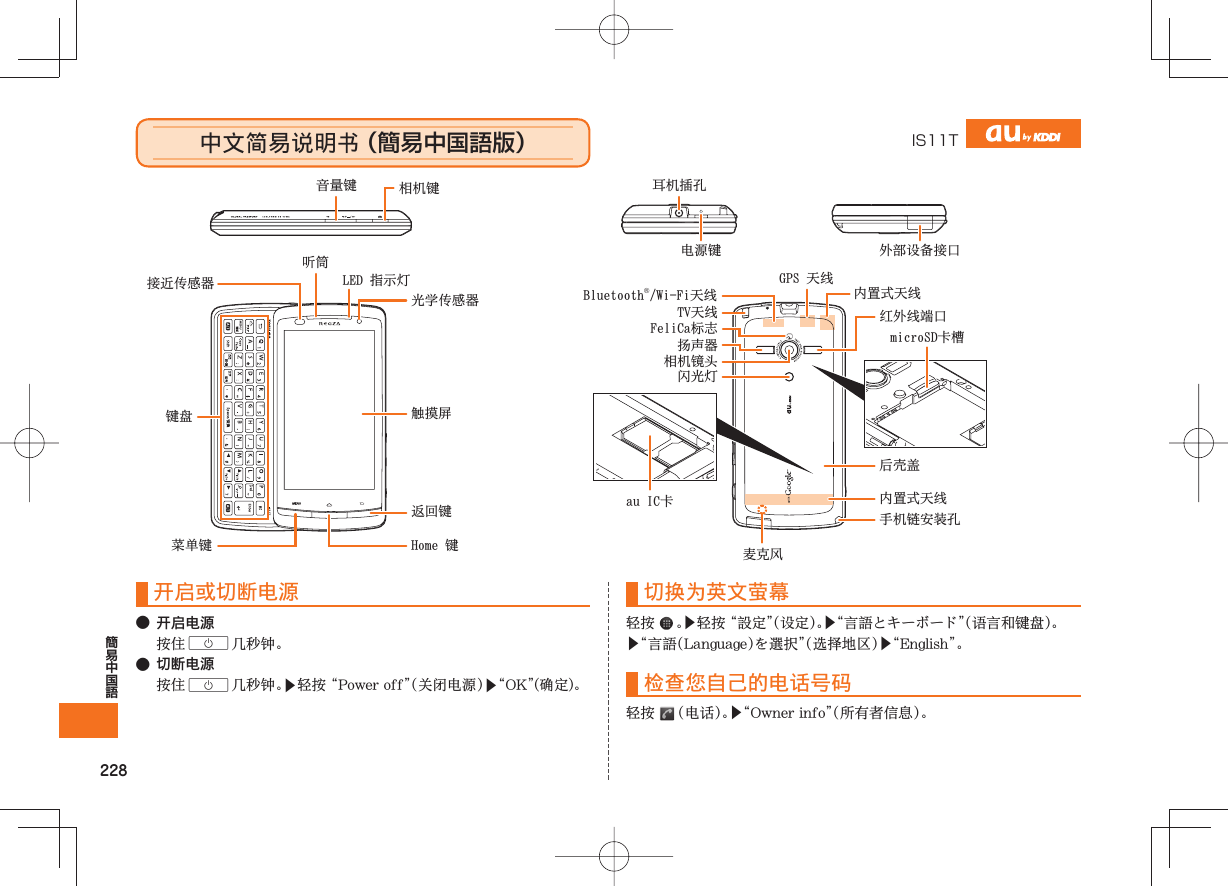 228中文简易说明书 (簡易中国語版) IS11T开启或切断电源● 开启电源C● 切断电源C▶▶切换为英文萤幕 ▶▶▶▶检查您自己的电话号码 ▶光学传感器LED 指示灯听筒接近传感器键盘菜单键 Home 键返回键触摸屏耳机插孔外部设备接口Bluetooth®/Wi-Fi天线音量键 相机键TV天线扬声器FeliCa标志相机镜头闪光灯红外线端口GPS 天线内置式天线内置式天线microSD卡槽电源键后壳盖手机链安装孔麦克风au IC卡