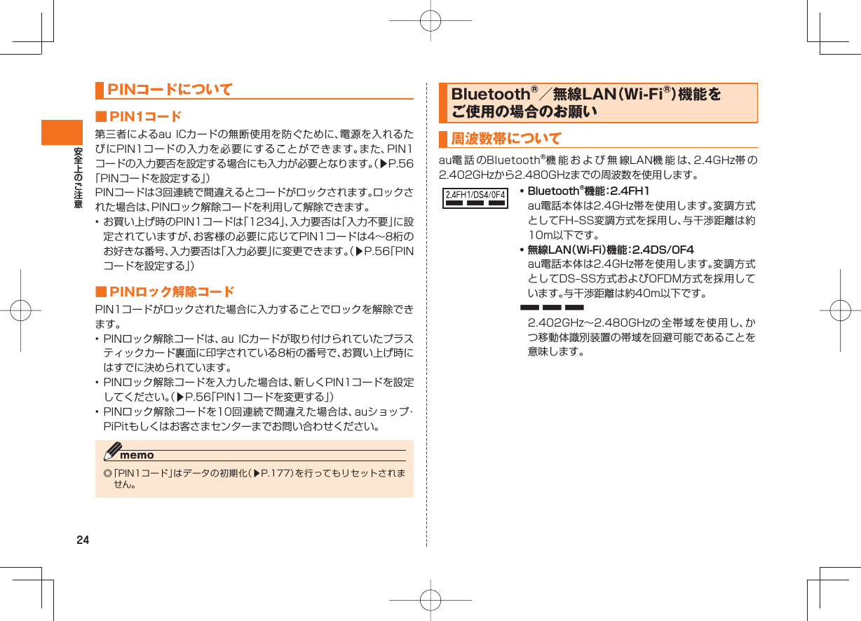 24 PINコードについて ■ PIN1コード 第三者によるau ICカードの無断使用を防ぐために、電源を入れるたびにPIN1コードの入力を必要にすることができます。また、PIN1コードの入力要否を設定する場合にも入力が必要となります。(▶P.56「PINコードを設定する」)PINコードは3回連続で間違えるとコードがロックされます。ロックされた場合は、PINロック解除コードを利用して解除できます。• お買い上げ時のPIN1コードは「1234」、入力要否は「入力不要」に設定されていますが、お客様の必要に応じてPIN1コードは4∼8桁のお好きな番号、入力要否は「入力必要」に変更できます。(▶P.56「PINコードを設定する」) ■ PINロック解除コード PIN1コードがロックされた場合に入力することでロックを解除できます。• PINロック解除コードは、au ICカードが取り付けられていたプラスティックカード裏面に印字されている8桁の番号で、お買い上げ時にはすでに決められています。• PINロック解除コードを入力した場合は、新しくPIN1コードを設定してください。(▶P.56「PIN1コードを変更する」)• PINロック解除コードを10回連続で間違えた場合は、auショップ・PiPitもしくはお客さまセンターまでお問い合わせください。◎ 「PIN1コード」はデータの初期化(▶P.177)を行ってもリセットされません。Bluetooth®/無線LAN(Wi-Fi®)機能をご使用の場合のお願い周波数帯についてau電 話 のBluetooth®機能および無線LAN機能は、2.4GHz帯 の2.402GHzから2.480GHzまでの周波数を使用します。• Bluetooth®機能:2.4FH1 au電話本体は2.4GHz帯を使用します。変調方式としてFH‒SS変調方式を採用し、与干渉距離は約10m以下です。• 無線LAN(Wi-Fi)機能:2.4DS/OF4 au電話本体は2.4GHz帯を使用します。変調方式としてDS‒SS方式およびOFDM方式を採用しています。与干渉距離は約40m以下です。■ ■ ■ 2.402GHz∼2.480GHzの全帯域を使用し、かつ移動体識別装置の帯域を回避可能であることを意味します。