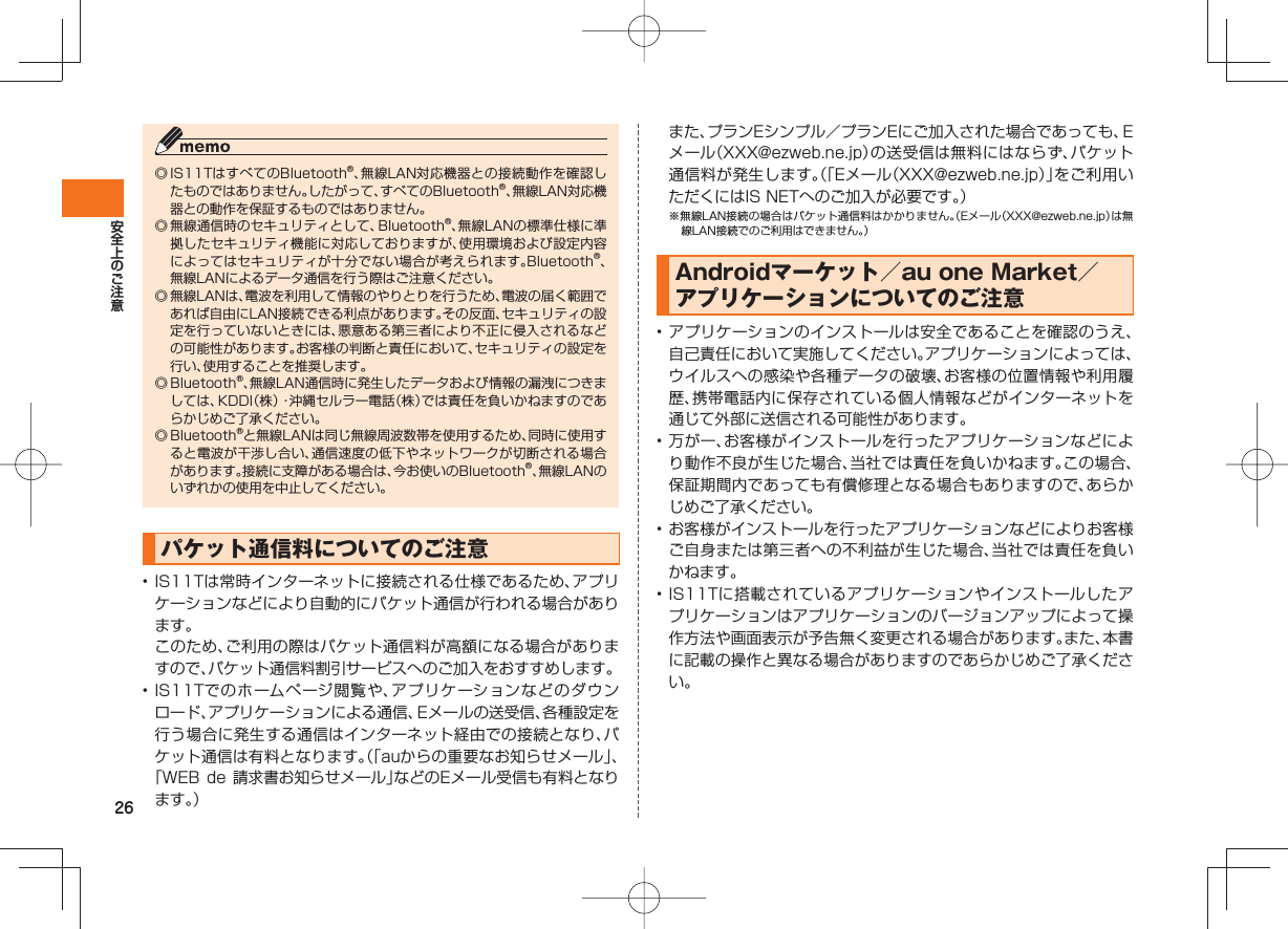 26◎ IS11TはすべてのBluetooth®、無線LAN対応機器との接続動作を確認したものではありません。したがって、すべてのBluetooth®、無線LAN対応機器との動作を保証するものではありません。◎ 無線通信時のセキュリティとして、Bluetooth®、無線LANの標準仕様に準拠したセキュリティ機能に対応しておりますが、使用環境および設定内容によってはセキュリティが十分でない場合が考えられます。Bluetooth®、無線LANによるデータ通信を行う際はご注意ください。◎ 無線LANは、電波を利用して情報のやりとりを行うため、電波の届く範囲であれば自由にLAN接続できる利点があります。その反面、セキュリティの設定を行っていないときには、悪意ある第三者により不正に侵入されるなどの可能性があります。お客様の判断と責任において、セキュリティの設定を行い、使用することを推奨します。◎ Bluetooth®、無線LAN通信時に発生したデータおよび情報の漏洩につきましては、KDDI(株)・沖縄セルラー電話(株)では責任を負いかねますのであらかじめご了承ください。◎ Bluetooth®と無線LANは同じ無線周波数帯を使用するため、同時に使用すると電波が干渉し合い、通信速度の低下やネットワークが切断される場合があります。接続に支障がある場合は、今お使いのBluetooth®、無線LANのいずれかの使用を中止してください。パケット通信料についてのご注意• IS11Tは常時インターネットに接続される仕様であるため、アプリケーションなどにより自動的にパケット通信が行われる場合があります。 このため、ご利用の際はパケット通信料が高額になる場合がありますので、パケット通信料割引サービスへのご加入をおすすめします。• IS11Tでのホームページ閲覧や、アプリケーションなどのダウンロード、アプリケーションによる通信、Eメールの送受信、各種設定を行う場合に発生する通信はインターネット経由での接続となり、パケット通信は有料となります。(「auからの重要なお知らせメール」、「WEB de 請求書お知らせメール」などのEメール受信も有料となります。) また、プランEシンプル/プランEにご加入された場合であっても、Eメール(XXX@ezweb.ne.jp)の送受信は無料にはならず、パケット通信料が発生します。(「Eメール(XXX@ezweb.ne.jp)」をご利用いただくにはIS NETへのご加入が必要です。)※無線LAN接続の場合はパケット通信料はかかりません。(Eメール(XXX@ezweb.ne.jp)は無線LAN接続でのご利用はできません。)Androidマーケット/au one Market/アプリケーションについてのご注意• アプリケーションのインストールは安全であることを確認のうえ、自己責任において実施してください。アプリケーションによっては、ウイルスへの感染や各種データの破壊、お客様の位置情報や利用履歴、携帯電話内に保存されている個人情報などがインターネットを通じて外部に送信される可能性があります。• 万が一、お客様がインストールを行ったアプリケーションなどにより動作不良が生じた場合、当社では責任を負いかねます。この場合、保証期間内であっても有償修理となる場合もありますので、あらかじめご了承ください。• お客様がインストールを行ったアプリケーションなどによりお客様ご自身または第三者への不利益が生じた場合、当社では責任を負いかねます。• IS11Tに搭載されているアプリケーションやインストールしたアプリケーションはアプリケーションのバージョンアップによって操作方法や画面表示が予告無く変更される場合があります。また、本書に記載の操作と異なる場合がありますのであらかじめご了承ください。