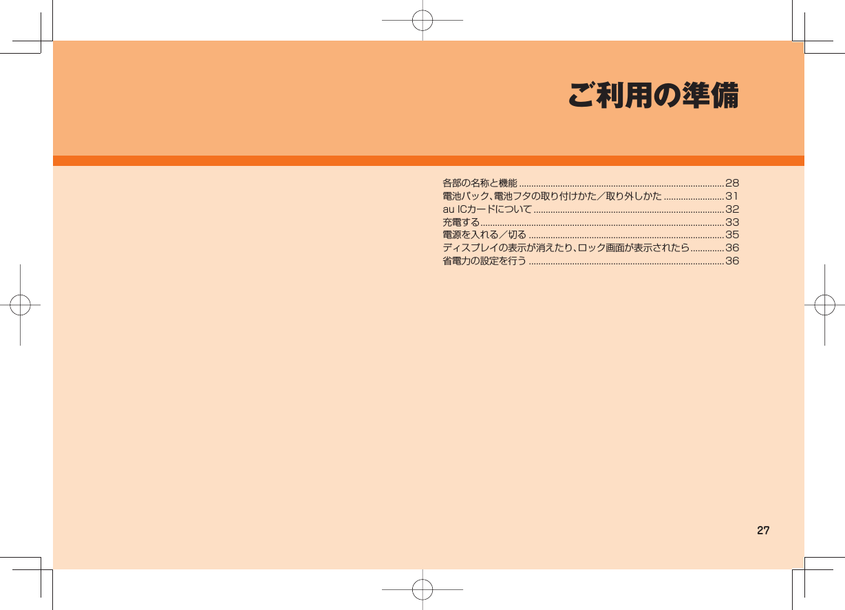 27ご利用の準備各部の名称と機能 ..................................................................................... 28電池パック、電池フタの取り付けかた/取り外しかた .........................31au ICカードについて ............................................................................... 32充電する .....................................................................................................33電源を入れる/切る .................................................................................35ディスプレイの表示が消えたり、ロック画面が表示されたら .............. 36省電力の設定を行う .................................................................................36