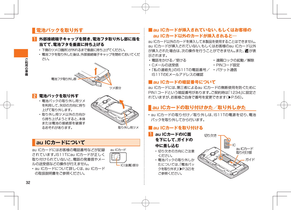 32 電池パックを取り外す 外部接続端子キャップを開き、電池フタ取り外し部に指を当てて、電池フタを垂直に持ち上げる• 下側のツメ(3箇所)が外れるまで垂直に持ち上げてください。• 電池フタを取り外した後は、外部接続端子キャップを閉めておいてください。電池フタ取り外し部ツメ部分 電池パックを取り外す• 電池パックの取り外し用ツメを利用して、矢印の方向に持ち上げて取り外します。• 取り外し用ツメ以外の方向から持ち上げようとすると、本体または電池の接続部を破損するおそれがあります。 取り外し用ツメ au ICカードについて au ICカードにはお客様の電話番号などが記録されています。IS11Tにau ICカードが正しく取り付けられていないと、電話の発着信やメールの送受信などの操作が行えません。 • au ICカードについて詳しくは、au ICカードの取扱説明書をご参照ください。IC(金属)部分au ICカード ■ au ICカードが挿入されていない、もしくはお客様のau ICカード以外のカードが挿入されると…au ICカード以外のカードを挿入して本製品を使用することはできません。au ICカードが挿入されていない、もしくはお客様のau ICカード以外が挿入された場合は、次の操作を行うことができません。また、 が 表示されます。• 電話をかける/受ける• Cメールの送受信• 「私の連絡先」のIS11Tの電話番号/IS11TのEメールアドレスの確認• 遠隔ロックの起動/解除• PINコード設定• パケット通信 ■ au ICカードの暗証番号について au ICカードには、第三者によるau ICカードの無断使用を防ぐためにPIN1コードという暗証番号があります。ご契約時は「1234」に設定されていますが、お客様ご自身で番号を変更できます(▶P.56)。 au ICカードの取り付けかた/取り外しかた • au ICカードの取り付け/取り外しは、IS11Tの電源を切り、電池パックを取り外してから行います。 ■ au ICカードを取り付ける au ICカードのIC面を下にして、ガイドの中に差し込む• 切り欠きの方向にご注意ください。• 電池パックの取り外しかたについては、「電池パックを取り外す」(▶P.32)をご参照ください。au ICカード取り付け部ガイドIC切り欠き