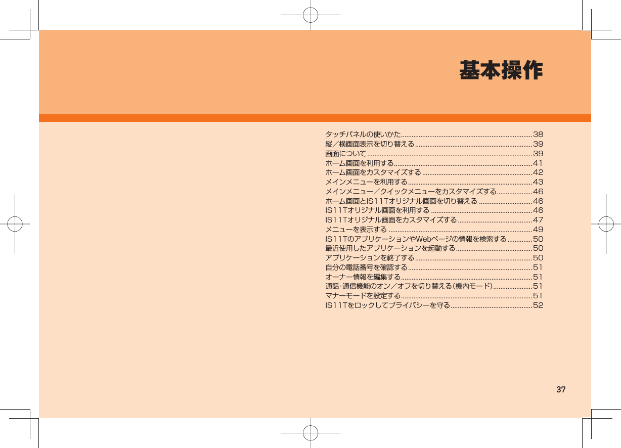 37基本操作タッチパネルの使いかた ..........................................................................38縦/横画面表示を切り替える ..................................................................39画面について .............................................................................................39ホーム画面を利用する .............................................................................. 41ホーム画面をカスタマイズする .............................................................. 42メインメニューを利用する ...................................................................... 43メインメニュー/クイックメニューをカスタマイズする ....................46ホーム画面とIS11Tオリジナル画面を切り替える ..............................46IS11Tオリジナル画面を利用する .........................................................46IS11Tオリジナル画面をカスタマイズする ..........................................47メニューを表示する .................................................................................49IS11TのアプリケーションやWebページの情報を検索する ..............50最近使用したアプリケーションを起動する ........................................... 50アプリケーションを終了する ..................................................................50自分の電話番号を確認する ...................................................................... 51オーナー情報を編集する ..........................................................................51通話・通信機能のオン/オフを切り替える(機内モード) ...................... 51マナーモードを設定する ..........................................................................51IS11Tをロックしてプライバシーを守る .............................................. 52