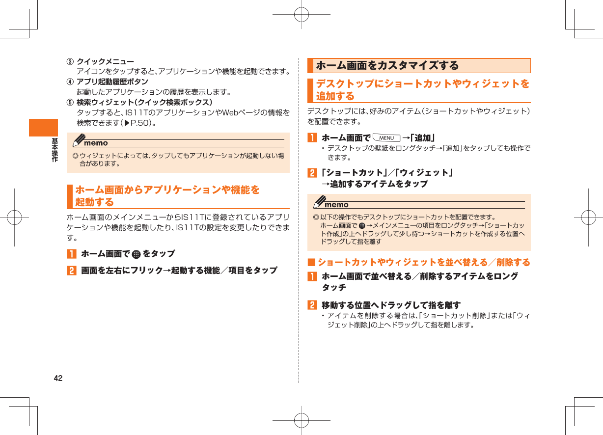 42③ クイックメニュー アイコンをタップすると、アプリケーションや機能を起動できます。④ アプリ起動履歴ボタン 起動したアプリケーションの履歴を表示します。⑤ 検索ウィジェット(クイック検索ボックス) タップすると、IS11TのアプリケーションやWebページの情報を検索できます(▶P.50)。◎ ウィジェットによっては、タップしてもアプリケーションが起動しない場合があります。 ホーム画面からアプリケーションや機能を起動する ホーム画面のメインメニューからIS11Tに登録されているアプリケーションや機能を起動したり、IS11Tの設定を変更したりできます。 ホーム画面で をタップ 画面を左右にフリック→起動する機能/項目をタップ ホーム画面をカスタマイズする デスクトップにショートカットやウィジェットを追加するデスクトップには、好みのアイテム(ショートカットやウィジェット)を配置できます。 ホーム画面でM→「追加」• デスクトップの壁紙をロングタッチ→「追加」をタップしても操作できます。 「ショートカット」/「ウィジェット」→追加するアイテムをタップ◎ 以下の操作でもデスクトップにショートカットを配置できます。 ホーム画面で →メインメニューの項目をロングタッチ→「ショートカット作成」の上へドラッグして少し待つ→ショートカットを作成する位置へドラッグして指を離す ■ ショートカットやウィジェットを並べ替える/削除する ホーム画面で並べ替える/削除するアイテムをロングタッチ 移動する位置へドラッグして指を離す• アイテムを削除する場合は、「ショートカット削除」または「ウィジェット削除」の上へドラッグして指を離します。