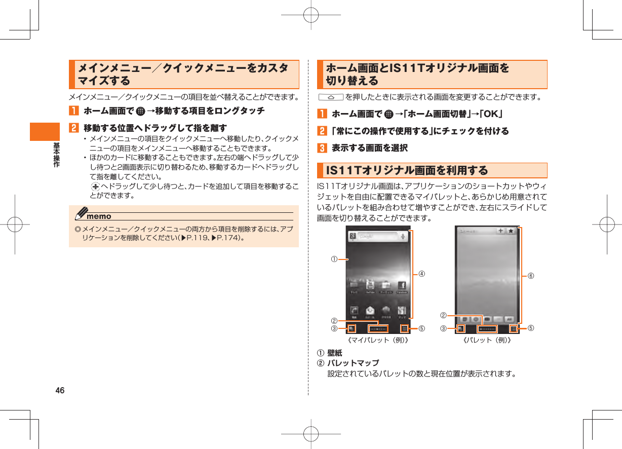 46 メインメニュー/ クイックメニューをカスタマイズするメインメニュー/クイックメニューの項目を並べ替えることができます。 ホーム画面で →移動する項目をロングタッチ 移動する位置へドラッグして指を離す• メインメニューの項目をクイックメニューへ移動したり、クイックメニューの項目をメインメニューへ移動することもできます。• ほかのカードに移動することもできます。左右の端へドラッグして少し待つと2画面表示に切り替わるため、移動するカードへドラッグして指を離してください。 へドラッグして少し待つと、カードを追加して項目を移動することができます。◎ メインメニュー/クイックメニューの両方から項目を削除するには、アプリケーションを削除してください(▶P.119、▶P.174)。 ホーム画面とIS11Tオリジナル画面を切り替える Aを押したときに表示される画面を変更することができます。 ホーム画面で →「ホーム画面切替」→「OK」 「常にこの操作で使用する」にチェックを付ける 表示する画面を選択 IS11Tオリジナル画面を利用する IS11Tオリジナル画面は、アプリケーションのショートカットやウィジェットを自由に配置できるマイパレットと、あらかじめ用意されているパレットを組み合わせて増やすことができ、左右にスライドして画面を切り替えることができます。① 壁紙② パレットマップ 設定されているパレットの数と現在位置が表示されます。④⑤《マイパレット(例)》③①②⑥⑤《パレット(例)》③②