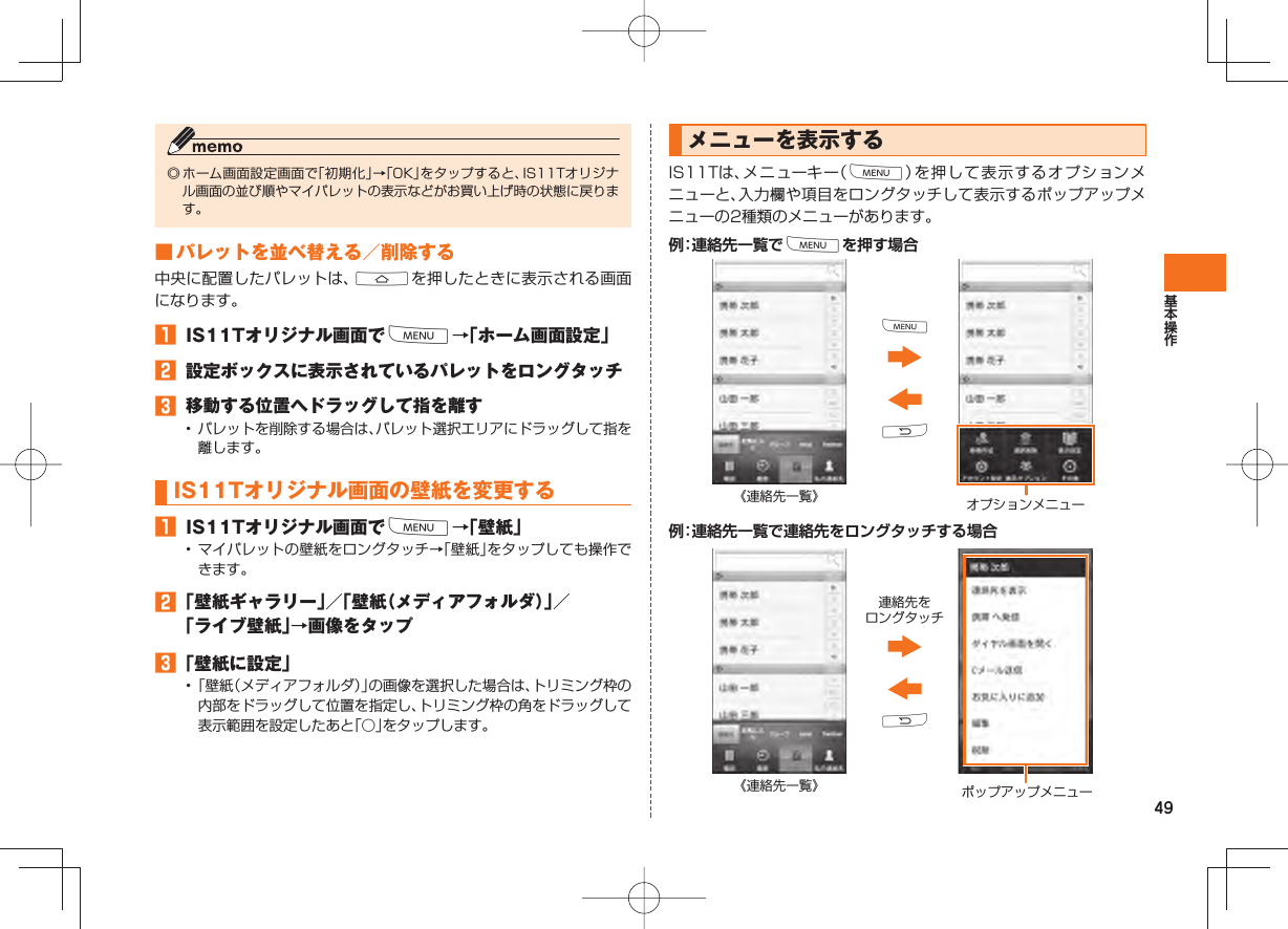 49◎ ホーム画面設定画面で「初期化」→「OK」をタップすると、IS11Tオリジナル画面の並び順やマイパレットの表示などがお買い上げ時の状態に戻ります。 ■ パレットを並べ替える/削除する中央に配置したパレットは、Aを押したときに表示される画面になります。 IS11Tオリジナル画面でM→「ホーム画面設定」 設定ボックスに表示されているパレットをロングタッチ 移動する位置へドラッグして指を離す• パレットを削除する場合は、パレット選択エリアにドラッグして指を離します。IS11Tオリジナル画面の 壁紙を変更する IS11Tオリジナル画面でM→「壁紙」• マイパレットの壁紙をロングタッチ→「壁紙」をタップしても操作できます。 「壁紙ギャラリー」/「壁紙(メディアフォルダ)」/「ライブ壁紙」→画像をタップ 「壁紙に設定」• 「壁紙(メディアフォルダ)」の画像を選択した場合は、トリミング枠の内部をドラッグして位置を指定し、トリミング枠の角をドラッグして表示範囲を設定したあと「○」をタップします。メニューを表示するIS11Tは、メニューキー(M)を押して表示するオプションメニューと、入力欄や項目をロングタッチして表示するポップアップメニューの2種類のメニューがあります。例:連絡先一覧でMを押す場合《連絡先一覧》 オプションメニューRM例:連絡先一覧で連絡先をロングタッチする場合《連絡先一覧》 ポップアップメニュー連絡先をロングタッチR
